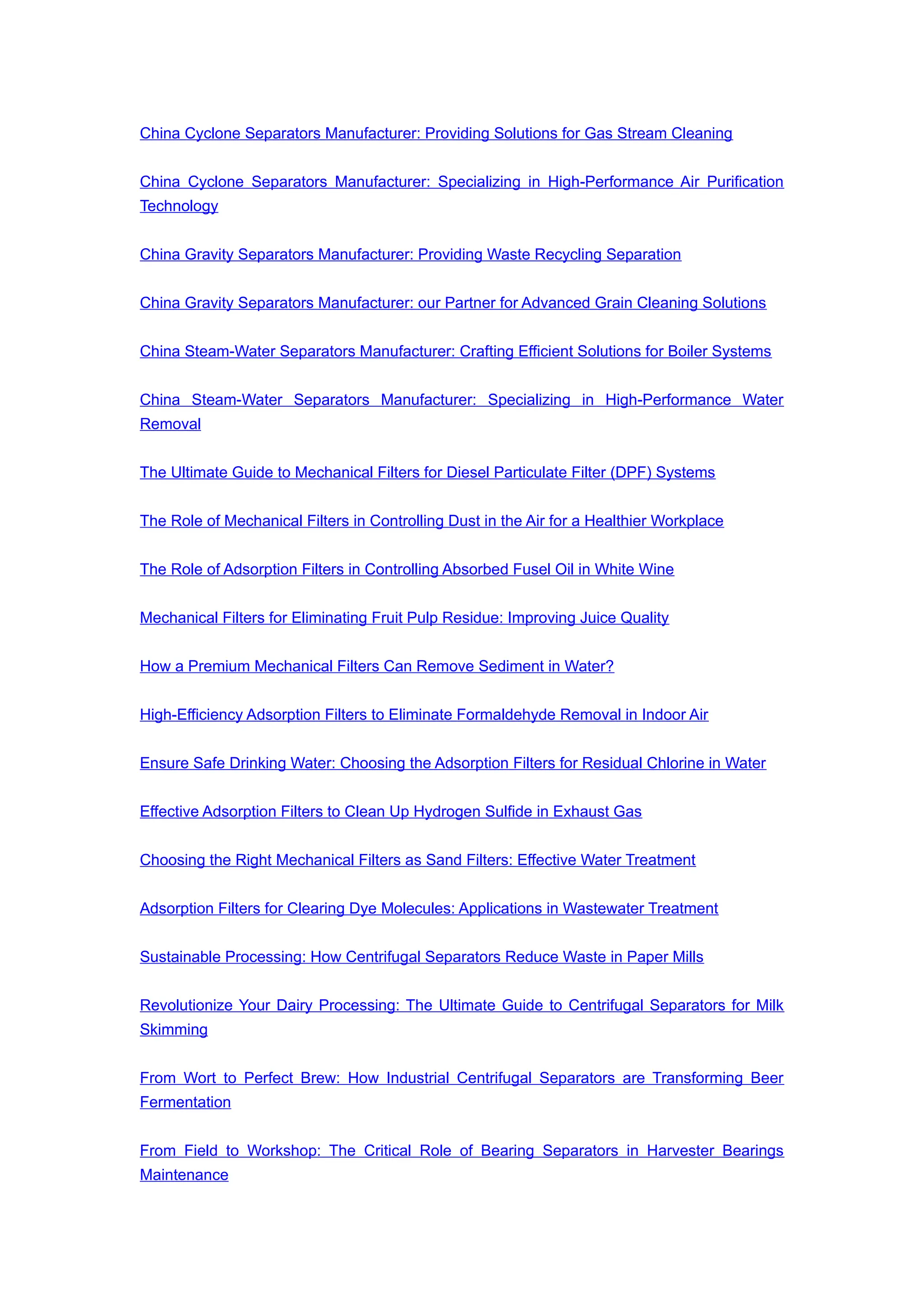 China Cyclone Separators Manufacturer: Providing Solutions for Gas Stream Cleaning
China Cyclone Separators Manufacturer: Specializing in High-Performance Air Purification
Technology
China Gravity Separators Manufacturer: Providing Waste Recycling Separation
China Gravity Separators Manufacturer: our Partner for Advanced Grain Cleaning Solutions
China Steam-Water Separators Manufacturer: Crafting Efficient Solutions for Boiler Systems
China Steam-Water Separators Manufacturer: Specializing in High-Performance Water
Removal
The Ultimate Guide to Mechanical Filters for Diesel Particulate Filter (DPF) Systems
The Role of Mechanical Filters in Controlling Dust in the Air for a Healthier Workplace
The Role of Adsorption Filters in Controlling Absorbed Fusel Oil in White Wine
Mechanical Filters for Eliminating Fruit Pulp Residue: Improving Juice Quality
How a Premium Mechanical Filters Can Remove Sediment in Water?
High-Efficiency Adsorption Filters to Eliminate Formaldehyde Removal in Indoor Air
Ensure Safe Drinking Water: Choosing the Adsorption Filters for Residual Chlorine in Water
Effective Adsorption Filters to Clean Up Hydrogen Sulfide in Exhaust Gas
Choosing the Right Mechanical Filters as Sand Filters: Effective Water Treatment
Adsorption Filters for Clearing Dye Molecules: Applications in Wastewater Treatment
Sustainable Processing: How Centrifugal Separators Reduce Waste in Paper Mills
Revolutionize Your Dairy Processing: The Ultimate Guide to Centrifugal Separators for Milk
Skimming
From Wort to Perfect Brew: How Industrial Centrifugal Separators are Transforming Beer
Fermentation
From Field to Workshop: The Critical Role of Bearing Separators in Harvester Bearings
Maintenance
 