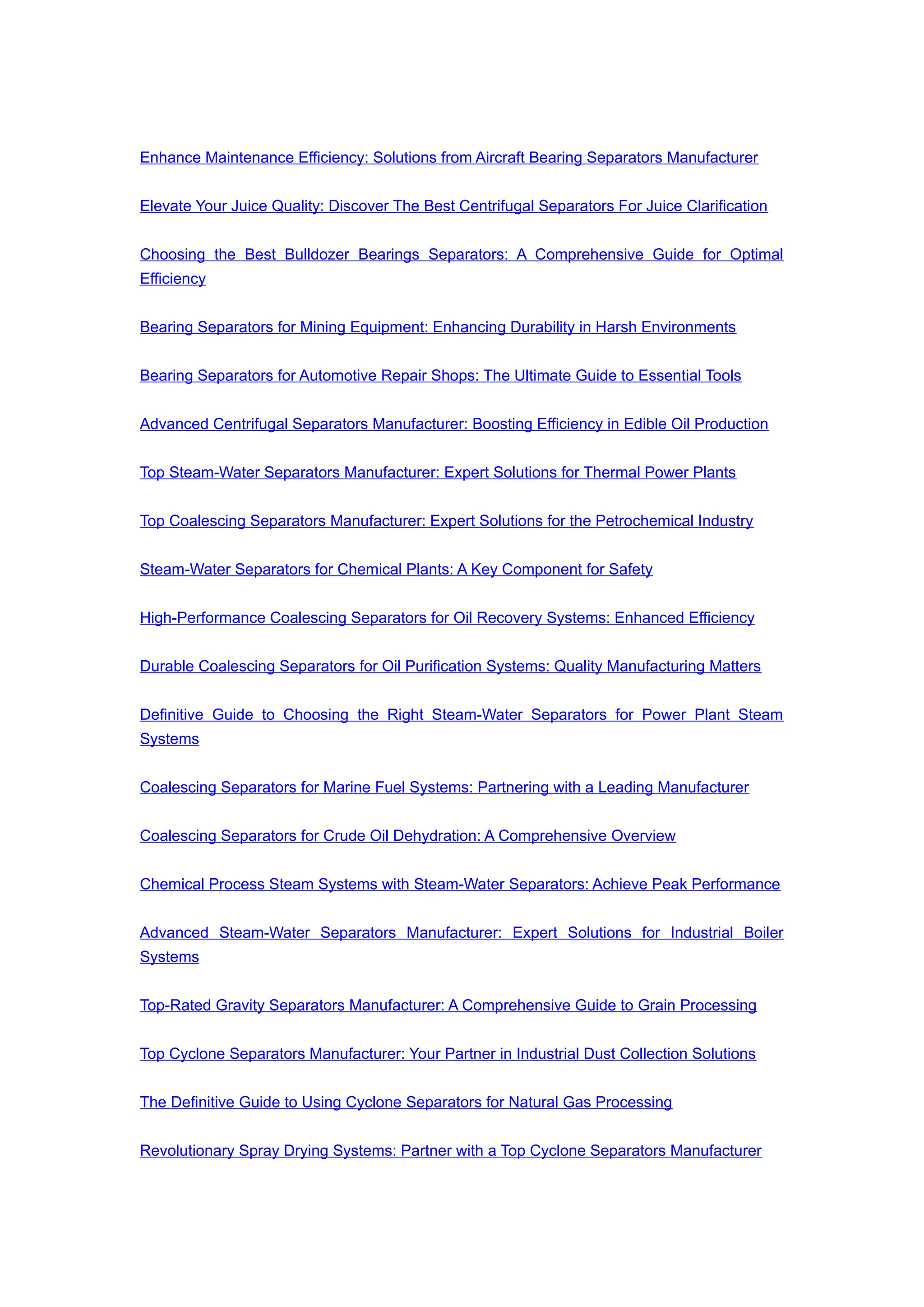 Enhance Maintenance Efficiency: Solutions from Aircraft Bearing Separators Manufacturer
Elevate Your Juice Quality: Discover The Best Centrifugal Separators For Juice Clarification
Choosing the Best Bulldozer Bearings Separators: A Comprehensive Guide for Optimal
Efficiency
Bearing Separators for Mining Equipment: Enhancing Durability in Harsh Environments
Bearing Separators for Automotive Repair Shops: The Ultimate Guide to Essential Tools
Advanced Centrifugal Separators Manufacturer: Boosting Efficiency in Edible Oil Production
Top Steam-Water Separators Manufacturer: Expert Solutions for Thermal Power Plants
Top Coalescing Separators Manufacturer: Expert Solutions for the Petrochemical Industry
Steam-Water Separators for Chemical Plants: A Key Component for Safety
High-Performance Coalescing Separators for Oil Recovery Systems: Enhanced Efficiency
Durable Coalescing Separators for Oil Purification Systems: Quality Manufacturing Matters
Definitive Guide to Choosing the Right Steam-Water Separators for Power Plant Steam
Systems
Coalescing Separators for Marine Fuel Systems: Partnering with a Leading Manufacturer
Coalescing Separators for Crude Oil Dehydration: A Comprehensive Overview
Chemical Process Steam Systems with Steam-Water Separators: Achieve Peak Performance
Advanced Steam-Water Separators Manufacturer: Expert Solutions for Industrial Boiler
Systems
Top-Rated Gravity Separators Manufacturer: A Comprehensive Guide to Grain Processing
Top Cyclone Separators Manufacturer: Your Partner in Industrial Dust Collection Solutions
The Definitive Guide to Using Cyclone Separators for Natural Gas Processing
Revolutionary Spray Drying Systems: Partner with a Top Cyclone Separators Manufacturer
 