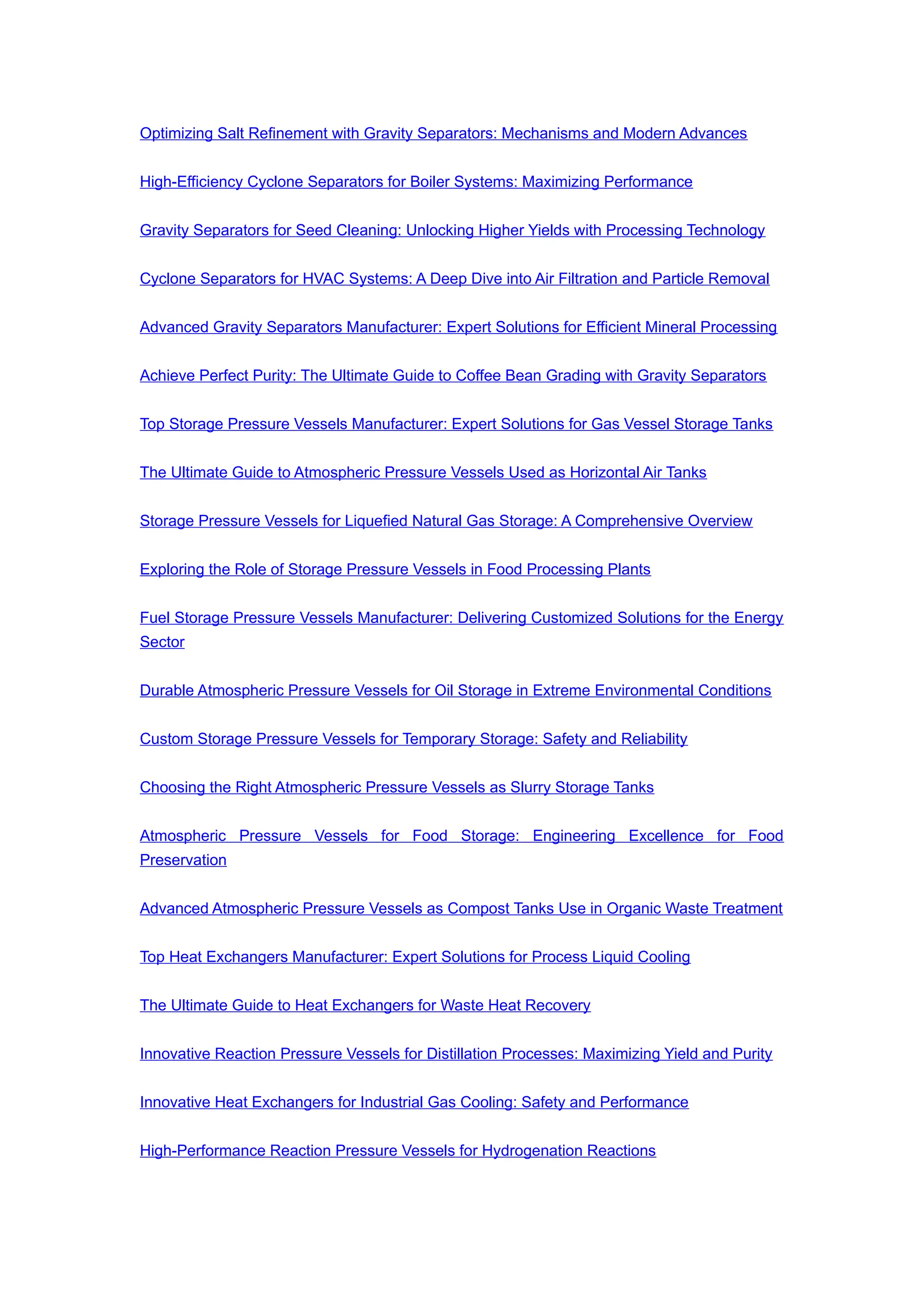 Optimizing Salt Refinement with Gravity Separators: Mechanisms and Modern Advances
High-Efficiency Cyclone Separators for Boiler Systems: Maximizing Performance
Gravity Separators for Seed Cleaning: Unlocking Higher Yields with Processing Technology
Cyclone Separators for HVAC Systems: A Deep Dive into Air Filtration and Particle Removal
Advanced Gravity Separators Manufacturer: Expert Solutions for Efficient Mineral Processing
Achieve Perfect Purity: The Ultimate Guide to Coffee Bean Grading with Gravity Separators
Top Storage Pressure Vessels Manufacturer: Expert Solutions for Gas Vessel Storage Tanks
The Ultimate Guide to Atmospheric Pressure Vessels Used as Horizontal Air Tanks
Storage Pressure Vessels for Liquefied Natural Gas Storage: A Comprehensive Overview
Exploring the Role of Storage Pressure Vessels in Food Processing Plants
Fuel Storage Pressure Vessels Manufacturer: Delivering Customized Solutions for the Energy
Sector
Durable Atmospheric Pressure Vessels for Oil Storage in Extreme Environmental Conditions
Custom Storage Pressure Vessels for Temporary Storage: Safety and Reliability
Choosing the Right Atmospheric Pressure Vessels as Slurry Storage Tanks
Atmospheric Pressure Vessels for Food Storage: Engineering Excellence for Food
Preservation
Advanced Atmospheric Pressure Vessels as Compost Tanks Use in Organic Waste Treatment
Top Heat Exchangers Manufacturer: Expert Solutions for Process Liquid Cooling
The Ultimate Guide to Heat Exchangers for Waste Heat Recovery
Innovative Reaction Pressure Vessels for Distillation Processes: Maximizing Yield and Purity
Innovative Heat Exchangers for Industrial Gas Cooling: Safety and Performance
High-Performance Reaction Pressure Vessels for Hydrogenation Reactions
 