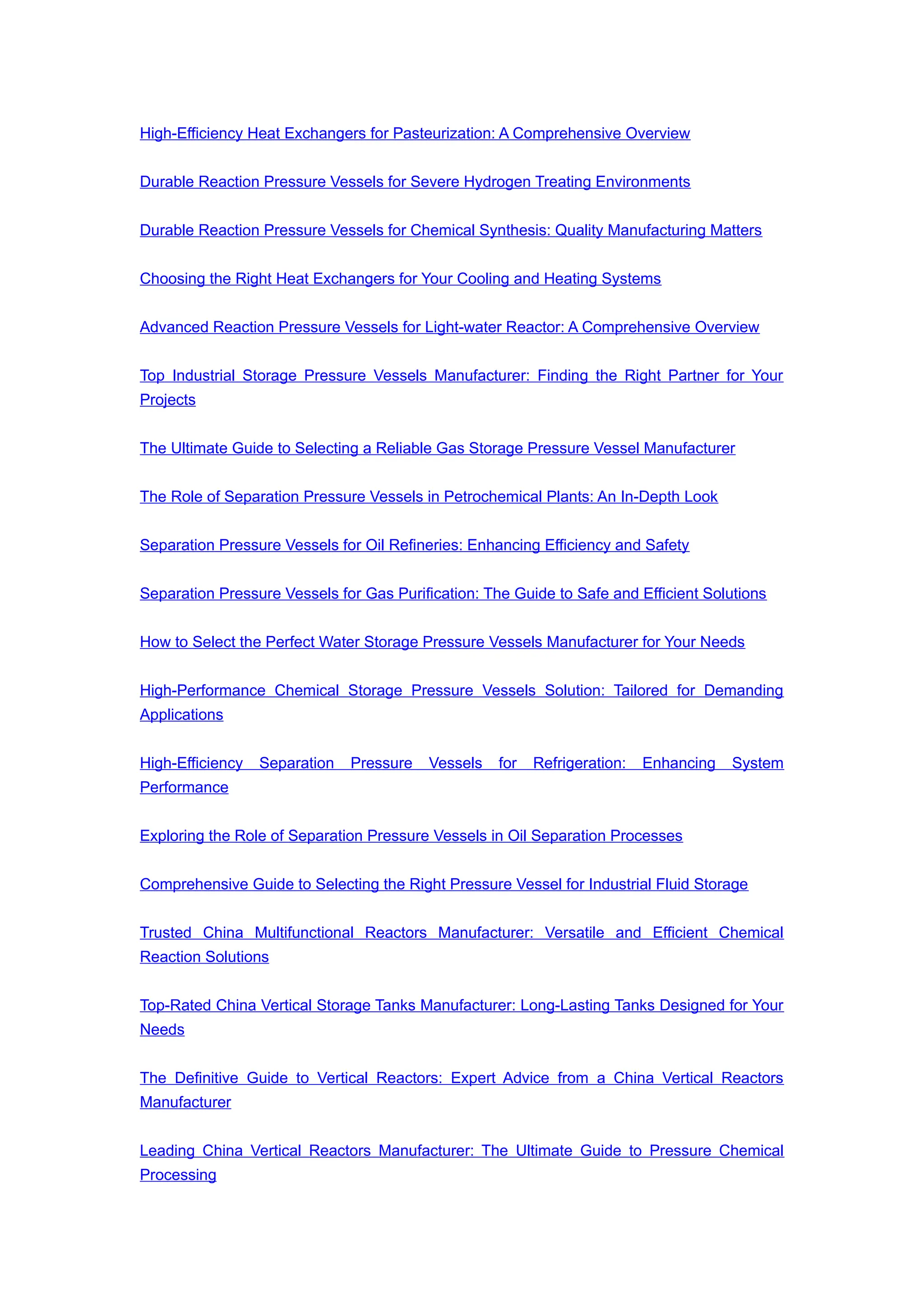 High-Efficiency Heat Exchangers for Pasteurization: A Comprehensive Overview
Durable Reaction Pressure Vessels for Severe Hydrogen Treating Environments
Durable Reaction Pressure Vessels for Chemical Synthesis: Quality Manufacturing Matters
Choosing the Right Heat Exchangers for Your Cooling and Heating Systems
Advanced Reaction Pressure Vessels for Light-water Reactor: A Comprehensive Overview
Top Industrial Storage Pressure Vessels Manufacturer: Finding the Right Partner for Your
Projects
The Ultimate Guide to Selecting a Reliable Gas Storage Pressure Vessel Manufacturer
The Role of Separation Pressure Vessels in Petrochemical Plants: An In-Depth Look
Separation Pressure Vessels for Oil Refineries: Enhancing Efficiency and Safety
Separation Pressure Vessels for Gas Purification: The Guide to Safe and Efficient Solutions
How to Select the Perfect Water Storage Pressure Vessels Manufacturer for Your Needs
High-Performance Chemical Storage Pressure Vessels Solution: Tailored for Demanding
Applications
High-Efficiency Separation Pressure Vessels for Refrigeration: Enhancing System
Performance
Exploring the Role of Separation Pressure Vessels in Oil Separation Processes
Comprehensive Guide to Selecting the Right Pressure Vessel for Industrial Fluid Storage
Trusted China Multifunctional Reactors Manufacturer: Versatile and Efficient Chemical
Reaction Solutions
Top-Rated China Vertical Storage Tanks Manufacturer: Long-Lasting Tanks Designed for Your
Needs
The Definitive Guide to Vertical Reactors: Expert Advice from a China Vertical Reactors
Manufacturer
Leading China Vertical Reactors Manufacturer: The Ultimate Guide to Pressure Chemical
Processing
 