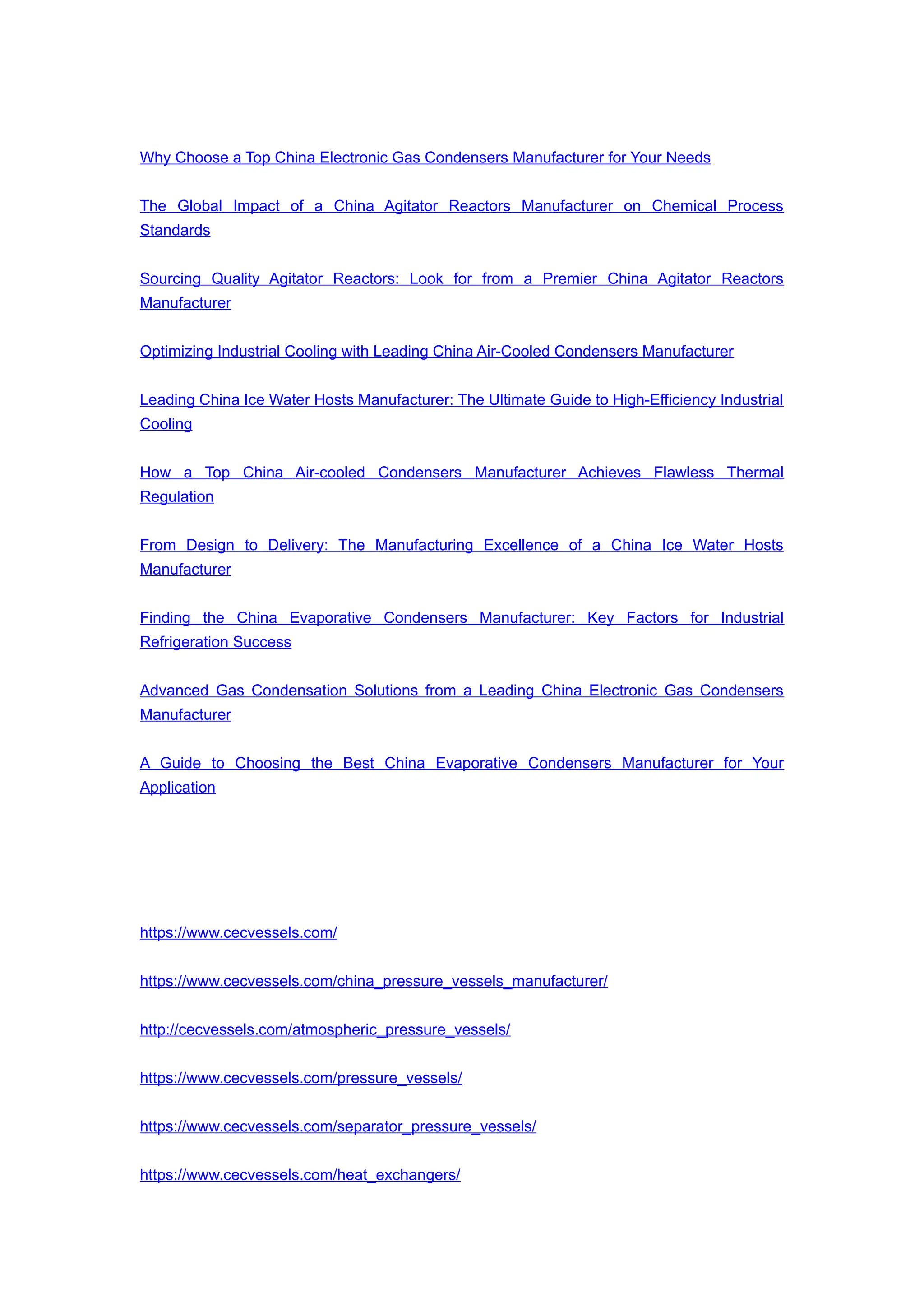 Why Choose a Top China Electronic Gas Condensers Manufacturer for Your Needs
The Global Impact of a China Agitator Reactors Manufacturer on Chemical Process
Standards
Sourcing Quality Agitator Reactors: Look for from a Premier China Agitator Reactors
Manufacturer
Optimizing Industrial Cooling with Leading China Air-Cooled Condensers Manufacturer
Leading China Ice Water Hosts Manufacturer: The Ultimate Guide to High-Efficiency Industrial
Cooling
How a Top China Air-cooled Condensers Manufacturer Achieves Flawless Thermal
Regulation
From Design to Delivery: The Manufacturing Excellence of a China Ice Water Hosts
Manufacturer
Finding the China Evaporative Condensers Manufacturer: Key Factors for Industrial
Refrigeration Success
Advanced Gas Condensation Solutions from a Leading China Electronic Gas Condensers
Manufacturer
A Guide to Choosing the Best China Evaporative Condensers Manufacturer for Your
Application
https://www.cecvessels.com/
https://www.cecvessels.com/china_pressure_vessels_manufacturer/
http://cecvessels.com/atmospheric_pressure_vessels/
https://www.cecvessels.com/pressure_vessels/
https://www.cecvessels.com/separator_pressure_vessels/
https://www.cecvessels.com/heat_exchangers/
 