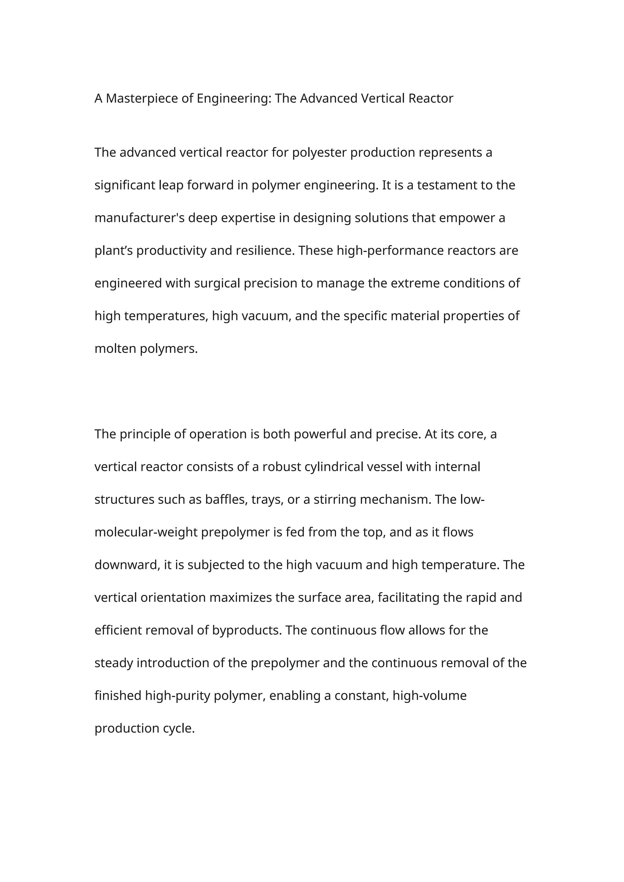 A Masterpiece of Engineering: The Advanced Vertical Reactor
The advanced vertical reactor for polyester production represents a
significant leap forward in polymer engineering. It is a testament to the
manufacturer's deep expertise in designing solutions that empower a
plant’s productivity and resilience. These high-performance reactors are
engineered with surgical precision to manage the extreme conditions of
high temperatures, high vacuum, and the specific material properties of
molten polymers.
The principle of operation is both powerful and precise. At its core, a
vertical reactor consists of a robust cylindrical vessel with internal
structures such as baffles, trays, or a stirring mechanism. The low-
molecular-weight prepolymer is fed from the top, and as it flows
downward, it is subjected to the high vacuum and high temperature. The
vertical orientation maximizes the surface area, facilitating the rapid and
efficient removal of byproducts. The continuous flow allows for the
steady introduction of the prepolymer and the continuous removal of the
finished high-purity polymer, enabling a constant, high-volume
production cycle.
 