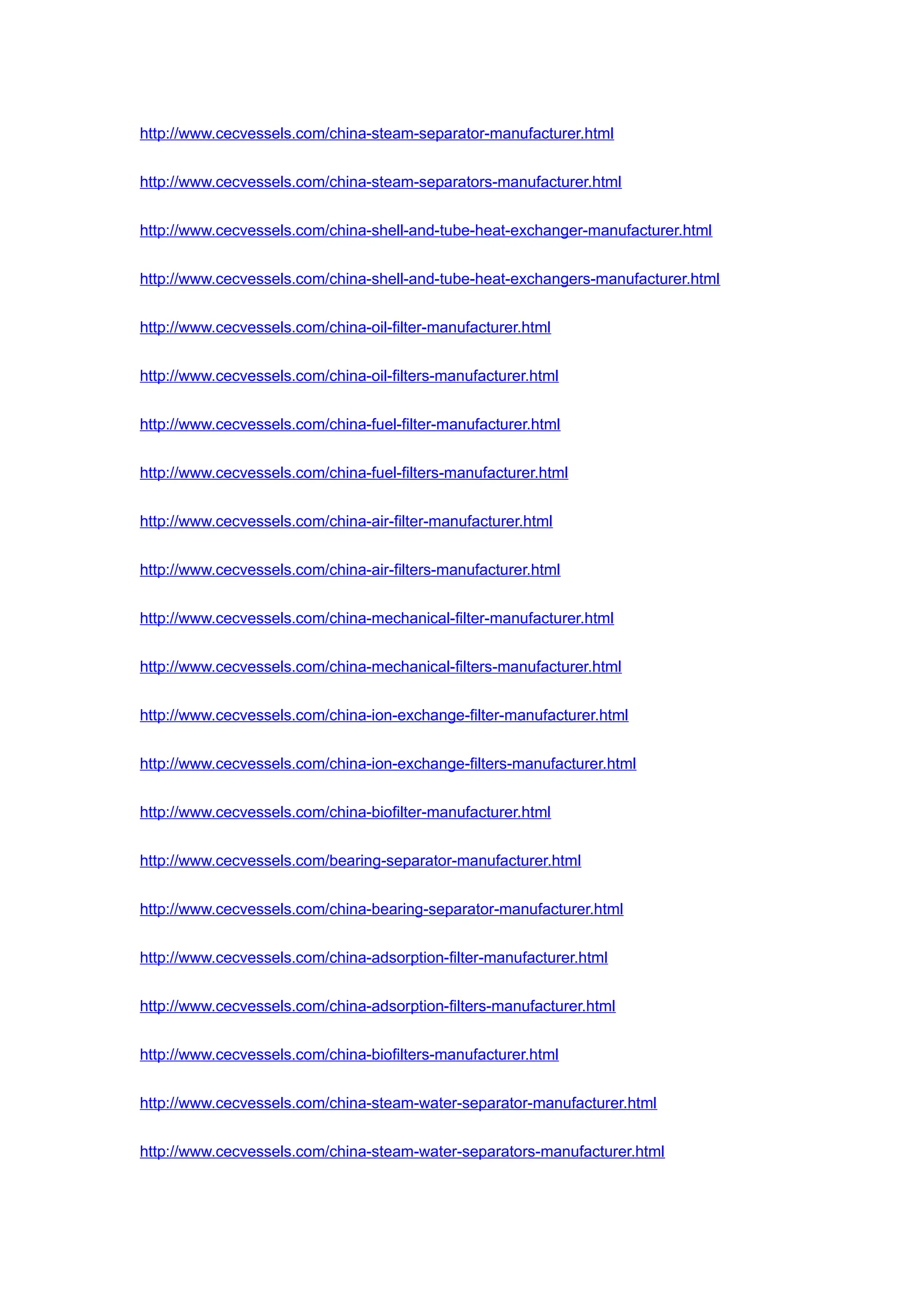 http://www.cecvessels.com/china-steam-separator-manufacturer.html
http://www.cecvessels.com/china-steam-separators-manufacturer.html
http://www.cecvessels.com/china-shell-and-tube-heat-exchanger-manufacturer.html
http://www.cecvessels.com/china-shell-and-tube-heat-exchangers-manufacturer.html
http://www.cecvessels.com/china-oil-filter-manufacturer.html
http://www.cecvessels.com/china-oil-filters-manufacturer.html
http://www.cecvessels.com/china-fuel-filter-manufacturer.html
http://www.cecvessels.com/china-fuel-filters-manufacturer.html
http://www.cecvessels.com/china-air-filter-manufacturer.html
http://www.cecvessels.com/china-air-filters-manufacturer.html
http://www.cecvessels.com/china-mechanical-filter-manufacturer.html
http://www.cecvessels.com/china-mechanical-filters-manufacturer.html
http://www.cecvessels.com/china-ion-exchange-filter-manufacturer.html
http://www.cecvessels.com/china-ion-exchange-filters-manufacturer.html
http://www.cecvessels.com/china-biofilter-manufacturer.html
http://www.cecvessels.com/bearing-separator-manufacturer.html
http://www.cecvessels.com/china-bearing-separator-manufacturer.html
http://www.cecvessels.com/china-adsorption-filter-manufacturer.html
http://www.cecvessels.com/china-adsorption-filters-manufacturer.html
http://www.cecvessels.com/china-biofilters-manufacturer.html
http://www.cecvessels.com/china-steam-water-separator-manufacturer.html
http://www.cecvessels.com/china-steam-water-separators-manufacturer.html
 