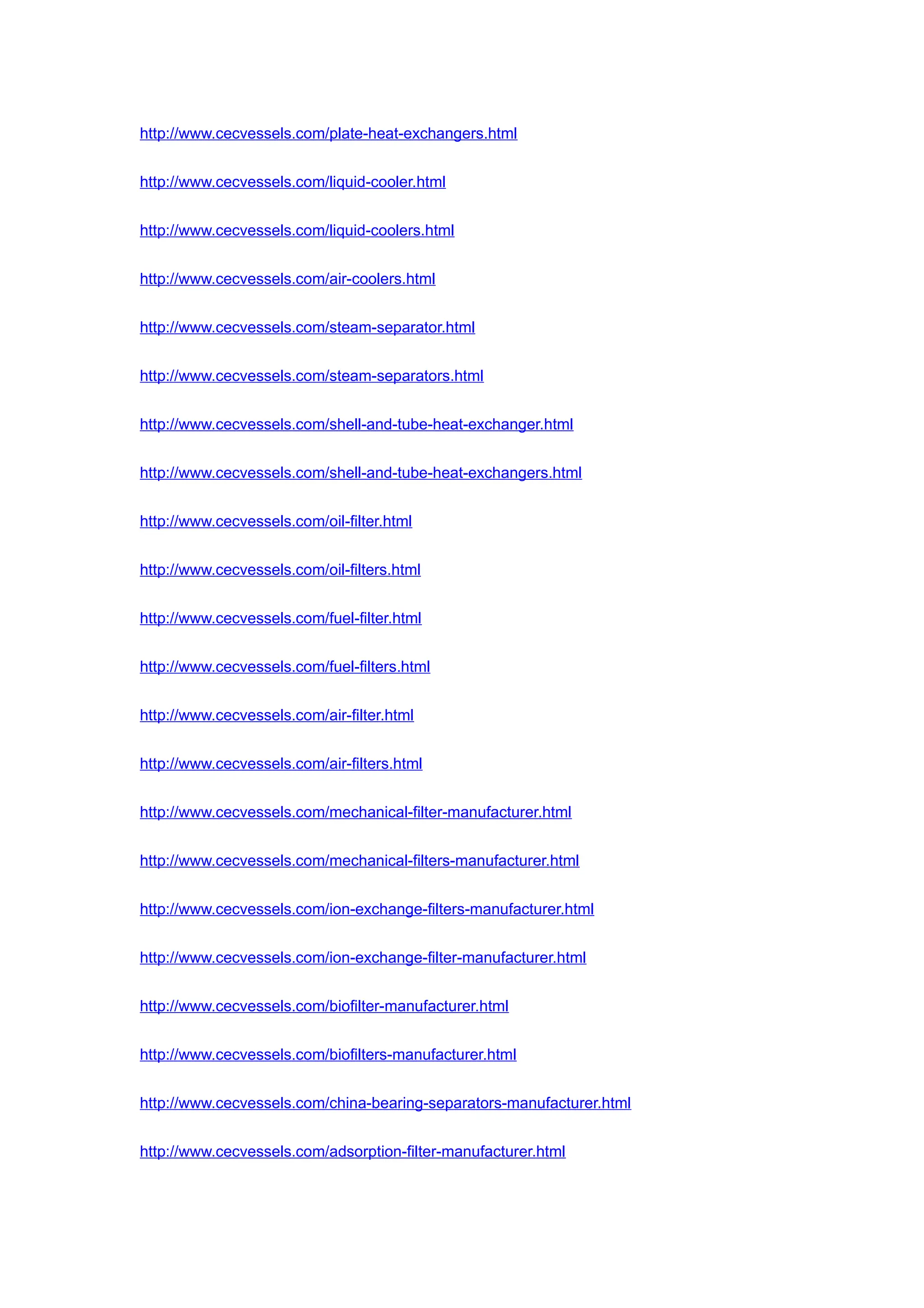 http://www.cecvessels.com/plate-heat-exchangers.html
http://www.cecvessels.com/liquid-cooler.html
http://www.cecvessels.com/liquid-coolers.html
http://www.cecvessels.com/air-coolers.html
http://www.cecvessels.com/steam-separator.html
http://www.cecvessels.com/steam-separators.html
http://www.cecvessels.com/shell-and-tube-heat-exchanger.html
http://www.cecvessels.com/shell-and-tube-heat-exchangers.html
http://www.cecvessels.com/oil-filter.html
http://www.cecvessels.com/oil-filters.html
http://www.cecvessels.com/fuel-filter.html
http://www.cecvessels.com/fuel-filters.html
http://www.cecvessels.com/air-filter.html
http://www.cecvessels.com/air-filters.html
http://www.cecvessels.com/mechanical-filter-manufacturer.html
http://www.cecvessels.com/mechanical-filters-manufacturer.html
http://www.cecvessels.com/ion-exchange-filters-manufacturer.html
http://www.cecvessels.com/ion-exchange-filter-manufacturer.html
http://www.cecvessels.com/biofilter-manufacturer.html
http://www.cecvessels.com/biofilters-manufacturer.html
http://www.cecvessels.com/china-bearing-separators-manufacturer.html
http://www.cecvessels.com/adsorption-filter-manufacturer.html
 