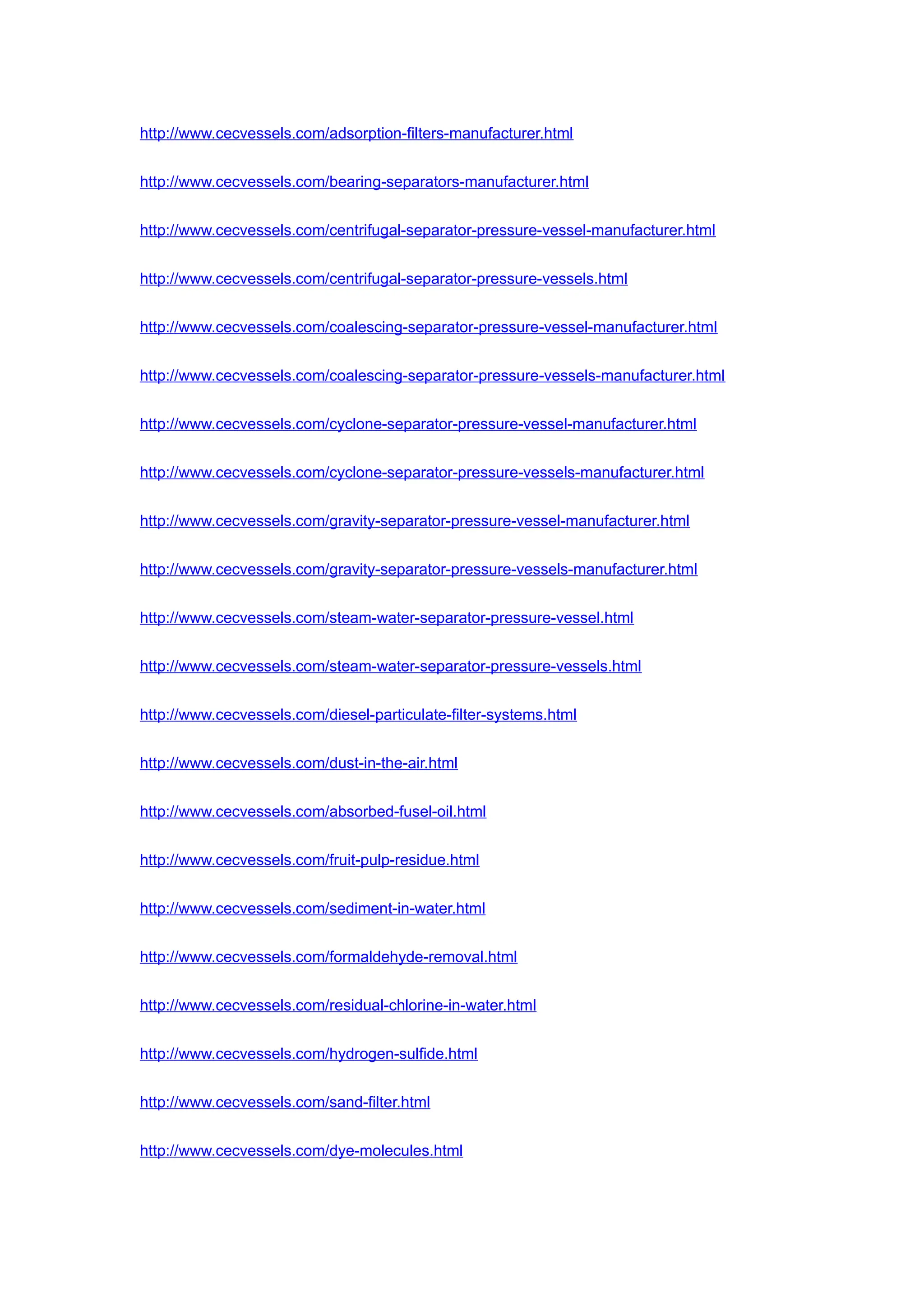 http://www.cecvessels.com/adsorption-filters-manufacturer.html
http://www.cecvessels.com/bearing-separators-manufacturer.html
http://www.cecvessels.com/centrifugal-separator-pressure-vessel-manufacturer.html
http://www.cecvessels.com/centrifugal-separator-pressure-vessels.html
http://www.cecvessels.com/coalescing-separator-pressure-vessel-manufacturer.html
http://www.cecvessels.com/coalescing-separator-pressure-vessels-manufacturer.html
http://www.cecvessels.com/cyclone-separator-pressure-vessel-manufacturer.html
http://www.cecvessels.com/cyclone-separator-pressure-vessels-manufacturer.html
http://www.cecvessels.com/gravity-separator-pressure-vessel-manufacturer.html
http://www.cecvessels.com/gravity-separator-pressure-vessels-manufacturer.html
http://www.cecvessels.com/steam-water-separator-pressure-vessel.html
http://www.cecvessels.com/steam-water-separator-pressure-vessels.html
http://www.cecvessels.com/diesel-particulate-filter-systems.html
http://www.cecvessels.com/dust-in-the-air.html
http://www.cecvessels.com/absorbed-fusel-oil.html
http://www.cecvessels.com/fruit-pulp-residue.html
http://www.cecvessels.com/sediment-in-water.html
http://www.cecvessels.com/formaldehyde-removal.html
http://www.cecvessels.com/residual-chlorine-in-water.html
http://www.cecvessels.com/hydrogen-sulfide.html
http://www.cecvessels.com/sand-filter.html
http://www.cecvessels.com/dye-molecules.html
 