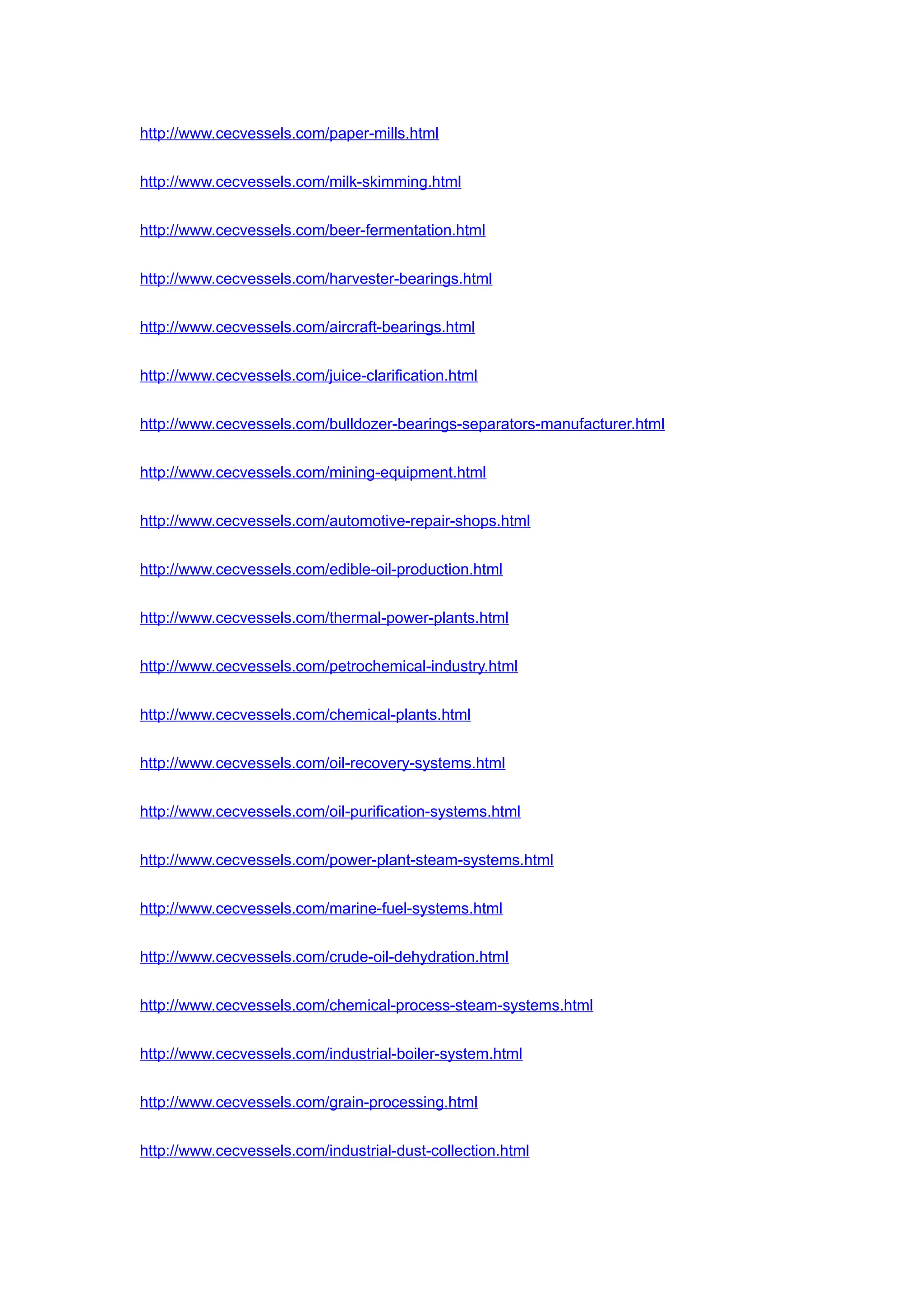 http://www.cecvessels.com/paper-mills.html
http://www.cecvessels.com/milk-skimming.html
http://www.cecvessels.com/beer-fermentation.html
http://www.cecvessels.com/harvester-bearings.html
http://www.cecvessels.com/aircraft-bearings.html
http://www.cecvessels.com/juice-clarification.html
http://www.cecvessels.com/bulldozer-bearings-separators-manufacturer.html
http://www.cecvessels.com/mining-equipment.html
http://www.cecvessels.com/automotive-repair-shops.html
http://www.cecvessels.com/edible-oil-production.html
http://www.cecvessels.com/thermal-power-plants.html
http://www.cecvessels.com/petrochemical-industry.html
http://www.cecvessels.com/chemical-plants.html
http://www.cecvessels.com/oil-recovery-systems.html
http://www.cecvessels.com/oil-purification-systems.html
http://www.cecvessels.com/power-plant-steam-systems.html
http://www.cecvessels.com/marine-fuel-systems.html
http://www.cecvessels.com/crude-oil-dehydration.html
http://www.cecvessels.com/chemical-process-steam-systems.html
http://www.cecvessels.com/industrial-boiler-system.html
http://www.cecvessels.com/grain-processing.html
http://www.cecvessels.com/industrial-dust-collection.html
 