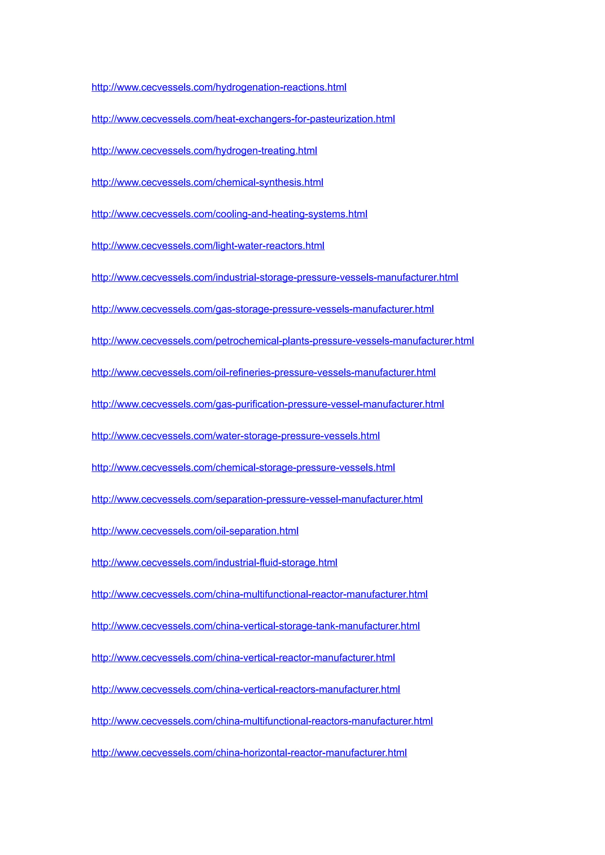http://www.cecvessels.com/hydrogenation-reactions.html
http://www.cecvessels.com/heat-exchangers-for-pasteurization.html
http://www.cecvessels.com/hydrogen-treating.html
http://www.cecvessels.com/chemical-synthesis.html
http://www.cecvessels.com/cooling-and-heating-systems.html
http://www.cecvessels.com/light-water-reactors.html
http://www.cecvessels.com/industrial-storage-pressure-vessels-manufacturer.html
http://www.cecvessels.com/gas-storage-pressure-vessels-manufacturer.html
http://www.cecvessels.com/petrochemical-plants-pressure-vessels-manufacturer.html
http://www.cecvessels.com/oil-refineries-pressure-vessels-manufacturer.html
http://www.cecvessels.com/gas-purification-pressure-vessel-manufacturer.html
http://www.cecvessels.com/water-storage-pressure-vessels.html
http://www.cecvessels.com/chemical-storage-pressure-vessels.html
http://www.cecvessels.com/separation-pressure-vessel-manufacturer.html
http://www.cecvessels.com/oil-separation.html
http://www.cecvessels.com/industrial-fluid-storage.html
http://www.cecvessels.com/china-multifunctional-reactor-manufacturer.html
http://www.cecvessels.com/china-vertical-storage-tank-manufacturer.html
http://www.cecvessels.com/china-vertical-reactor-manufacturer.html
http://www.cecvessels.com/china-vertical-reactors-manufacturer.html
http://www.cecvessels.com/china-multifunctional-reactors-manufacturer.html
http://www.cecvessels.com/china-horizontal-reactor-manufacturer.html
 
