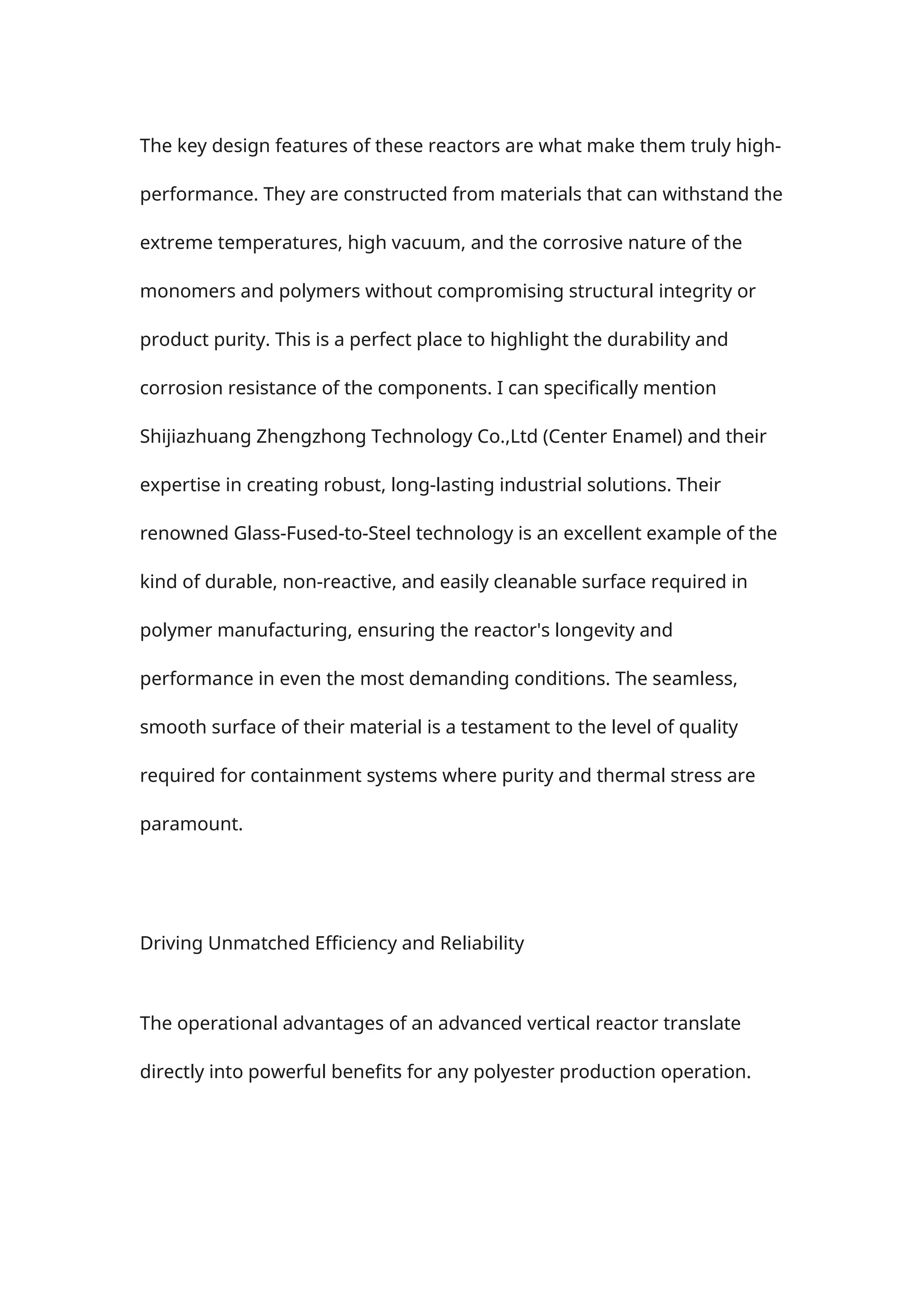 The key design features of these reactors are what make them truly high-
performance. They are constructed from materials that can withstand the
extreme temperatures, high vacuum, and the corrosive nature of the
monomers and polymers without compromising structural integrity or
product purity. This is a perfect place to highlight the durability and
corrosion resistance of the components. I can specifically mention
Shijiazhuang Zhengzhong Technology Co.,Ltd (Center Enamel) and their
expertise in creating robust, long-lasting industrial solutions. Their
renowned Glass-Fused-to-Steel technology is an excellent example of the
kind of durable, non-reactive, and easily cleanable surface required in
polymer manufacturing, ensuring the reactor's longevity and
performance in even the most demanding conditions. The seamless,
smooth surface of their material is a testament to the level of quality
required for containment systems where purity and thermal stress are
paramount.
Driving Unmatched Efficiency and Reliability
The operational advantages of an advanced vertical reactor translate
directly into powerful benefits for any polyester production operation.
 