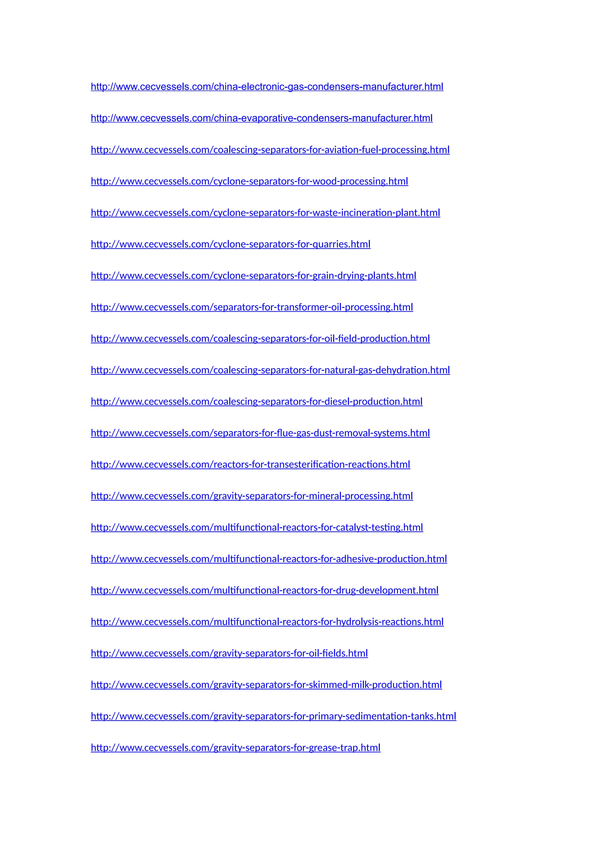 http://www.cecvessels.com/china-electronic-gas-condensers-manufacturer.html
http://www.cecvessels.com/china-evaporative-condensers-manufacturer.html
http://www.cecvessels.com/coalescing-separators-for-aviation-fuel-processing.html
http://www.cecvessels.com/cyclone-separators-for-wood-processing.html
http://www.cecvessels.com/cyclone-separators-for-waste-incineration-plant.html
http://www.cecvessels.com/cyclone-separators-for-quarries.html
http://www.cecvessels.com/cyclone-separators-for-grain-drying-plants.html
http://www.cecvessels.com/separators-for-transformer-oil-processing.html
http://www.cecvessels.com/coalescing-separators-for-oil-field-production.html
http://www.cecvessels.com/coalescing-separators-for-natural-gas-dehydration.html
http://www.cecvessels.com/coalescing-separators-for-diesel-production.html
http://www.cecvessels.com/separators-for-flue-gas-dust-removal-systems.html
http://www.cecvessels.com/reactors-for-transesterification-reactions.html
http://www.cecvessels.com/gravity-separators-for-mineral-processing.html
http://www.cecvessels.com/multifunctional-reactors-for-catalyst-testing.html
http://www.cecvessels.com/multifunctional-reactors-for-adhesive-production.html
http://www.cecvessels.com/multifunctional-reactors-for-drug-development.html
http://www.cecvessels.com/multifunctional-reactors-for-hydrolysis-reactions.html
http://www.cecvessels.com/gravity-separators-for-oil-fields.html
http://www.cecvessels.com/gravity-separators-for-skimmed-milk-production.html
http://www.cecvessels.com/gravity-separators-for-primary-sedimentation-tanks.html
http://www.cecvessels.com/gravity-separators-for-grease-trap.html
 
