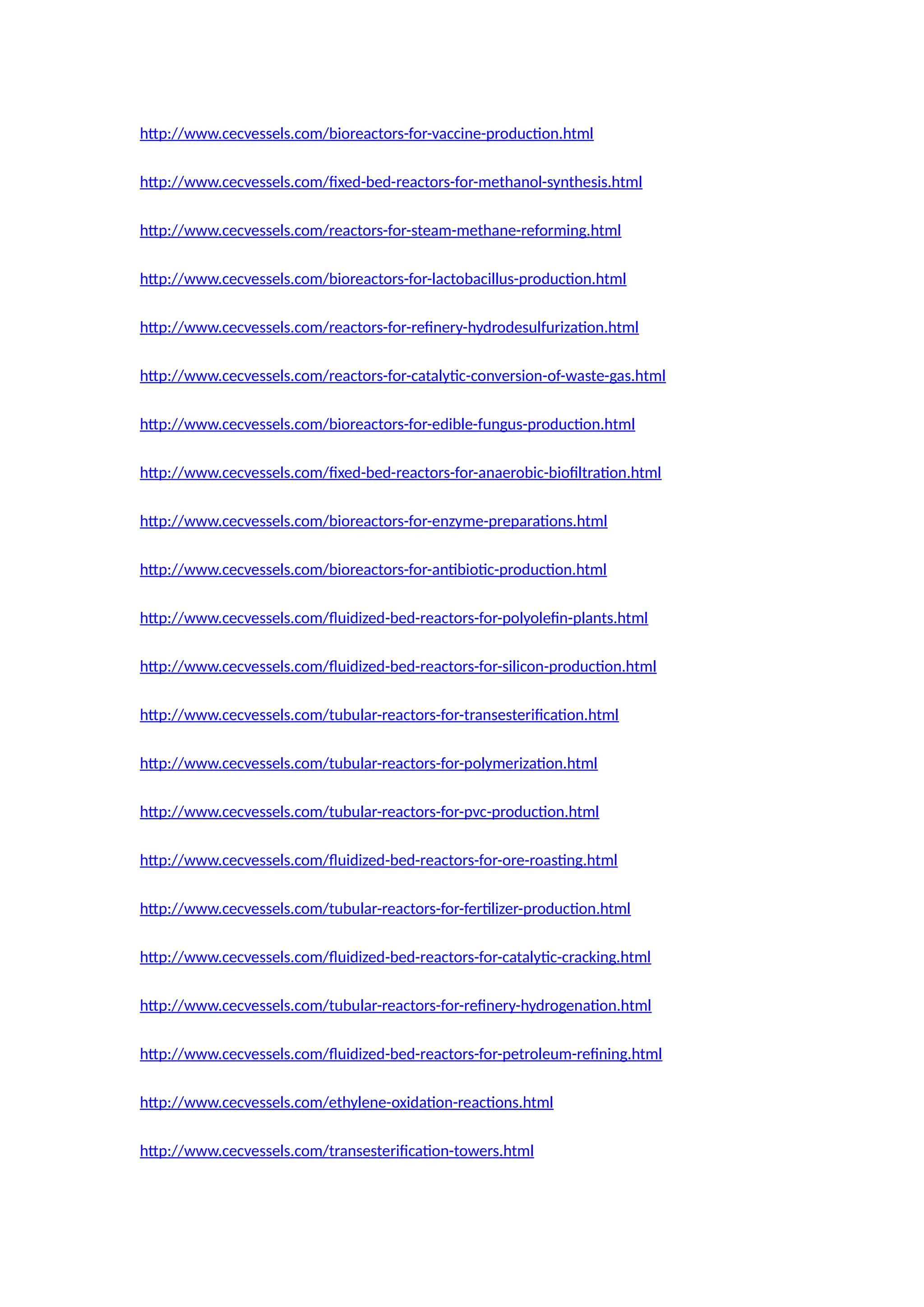 http://www.cecvessels.com/bioreactors-for-vaccine-production.html
http://www.cecvessels.com/fixed-bed-reactors-for-methanol-synthesis.html
http://www.cecvessels.com/reactors-for-steam-methane-reforming.html
http://www.cecvessels.com/bioreactors-for-lactobacillus-production.html
http://www.cecvessels.com/reactors-for-refinery-hydrodesulfurization.html
http://www.cecvessels.com/reactors-for-catalytic-conversion-of-waste-gas.html
http://www.cecvessels.com/bioreactors-for-edible-fungus-production.html
http://www.cecvessels.com/fixed-bed-reactors-for-anaerobic-biofiltration.html
http://www.cecvessels.com/bioreactors-for-enzyme-preparations.html
http://www.cecvessels.com/bioreactors-for-antibiotic-production.html
http://www.cecvessels.com/fluidized-bed-reactors-for-polyolefin-plants.html
http://www.cecvessels.com/fluidized-bed-reactors-for-silicon-production.html
http://www.cecvessels.com/tubular-reactors-for-transesterification.html
http://www.cecvessels.com/tubular-reactors-for-polymerization.html
http://www.cecvessels.com/tubular-reactors-for-pvc-production.html
http://www.cecvessels.com/fluidized-bed-reactors-for-ore-roasting.html
http://www.cecvessels.com/tubular-reactors-for-fertilizer-production.html
http://www.cecvessels.com/fluidized-bed-reactors-for-catalytic-cracking.html
http://www.cecvessels.com/tubular-reactors-for-refinery-hydrogenation.html
http://www.cecvessels.com/fluidized-bed-reactors-for-petroleum-refining.html
http://www.cecvessels.com/ethylene-oxidation-reactions.html
http://www.cecvessels.com/transesterification-towers.html
 