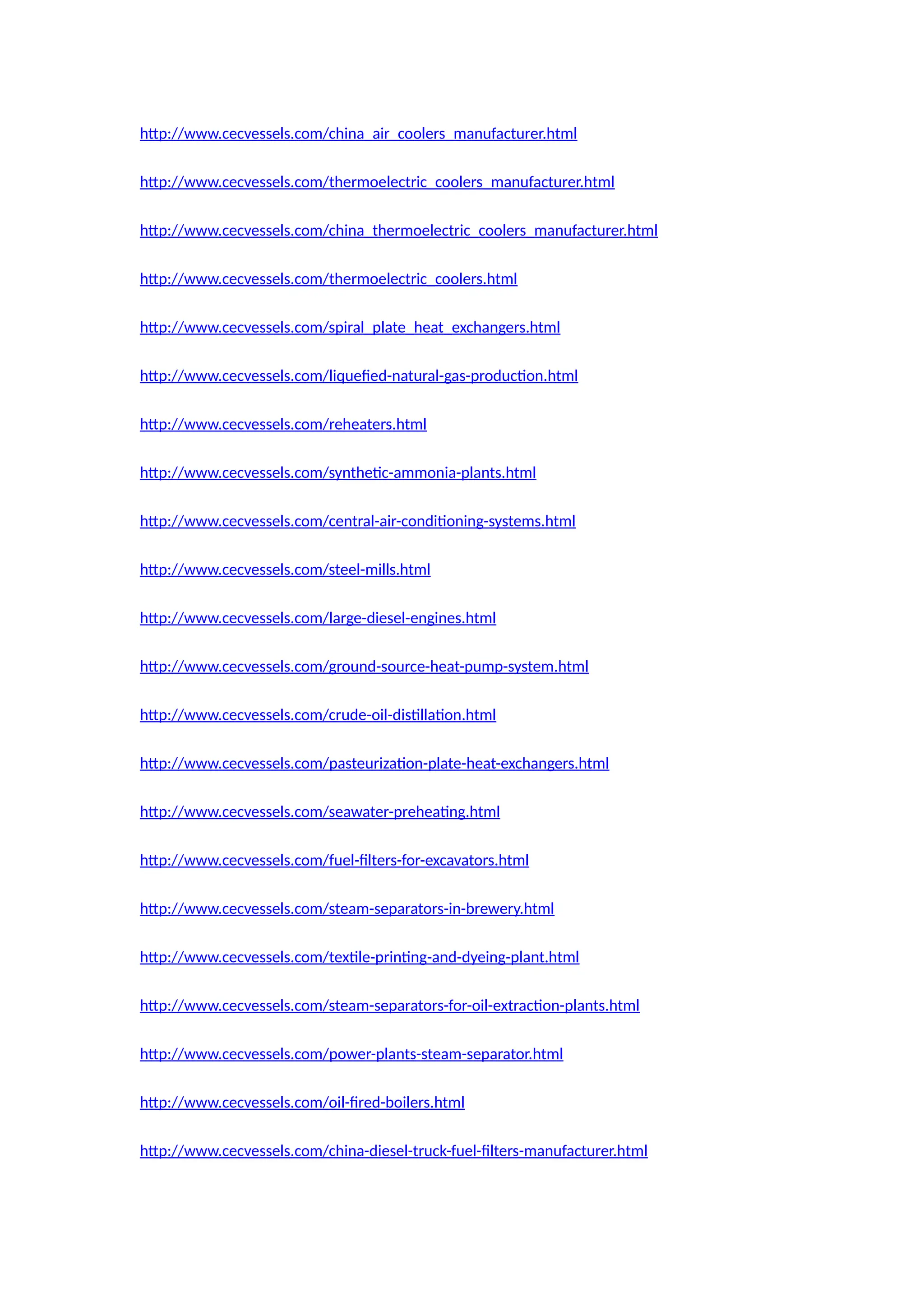 http://www.cecvessels.com/china_air_coolers_manufacturer.html
http://www.cecvessels.com/thermoelectric_coolers_manufacturer.html
http://www.cecvessels.com/china_thermoelectric_coolers_manufacturer.html
http://www.cecvessels.com/thermoelectric_coolers.html
http://www.cecvessels.com/spiral_plate_heat_exchangers.html
http://www.cecvessels.com/liquefied-natural-gas-production.html
http://www.cecvessels.com/reheaters.html
http://www.cecvessels.com/synthetic-ammonia-plants.html
http://www.cecvessels.com/central-air-conditioning-systems.html
http://www.cecvessels.com/steel-mills.html
http://www.cecvessels.com/large-diesel-engines.html
http://www.cecvessels.com/ground-source-heat-pump-system.html
http://www.cecvessels.com/crude-oil-distillation.html
http://www.cecvessels.com/pasteurization-plate-heat-exchangers.html
http://www.cecvessels.com/seawater-preheating.html
http://www.cecvessels.com/fuel-filters-for-excavators.html
http://www.cecvessels.com/steam-separators-in-brewery.html
http://www.cecvessels.com/textile-printing-and-dyeing-plant.html
http://www.cecvessels.com/steam-separators-for-oil-extraction-plants.html
http://www.cecvessels.com/power-plants-steam-separator.html
http://www.cecvessels.com/oil-fired-boilers.html
http://www.cecvessels.com/china-diesel-truck-fuel-filters-manufacturer.html
 