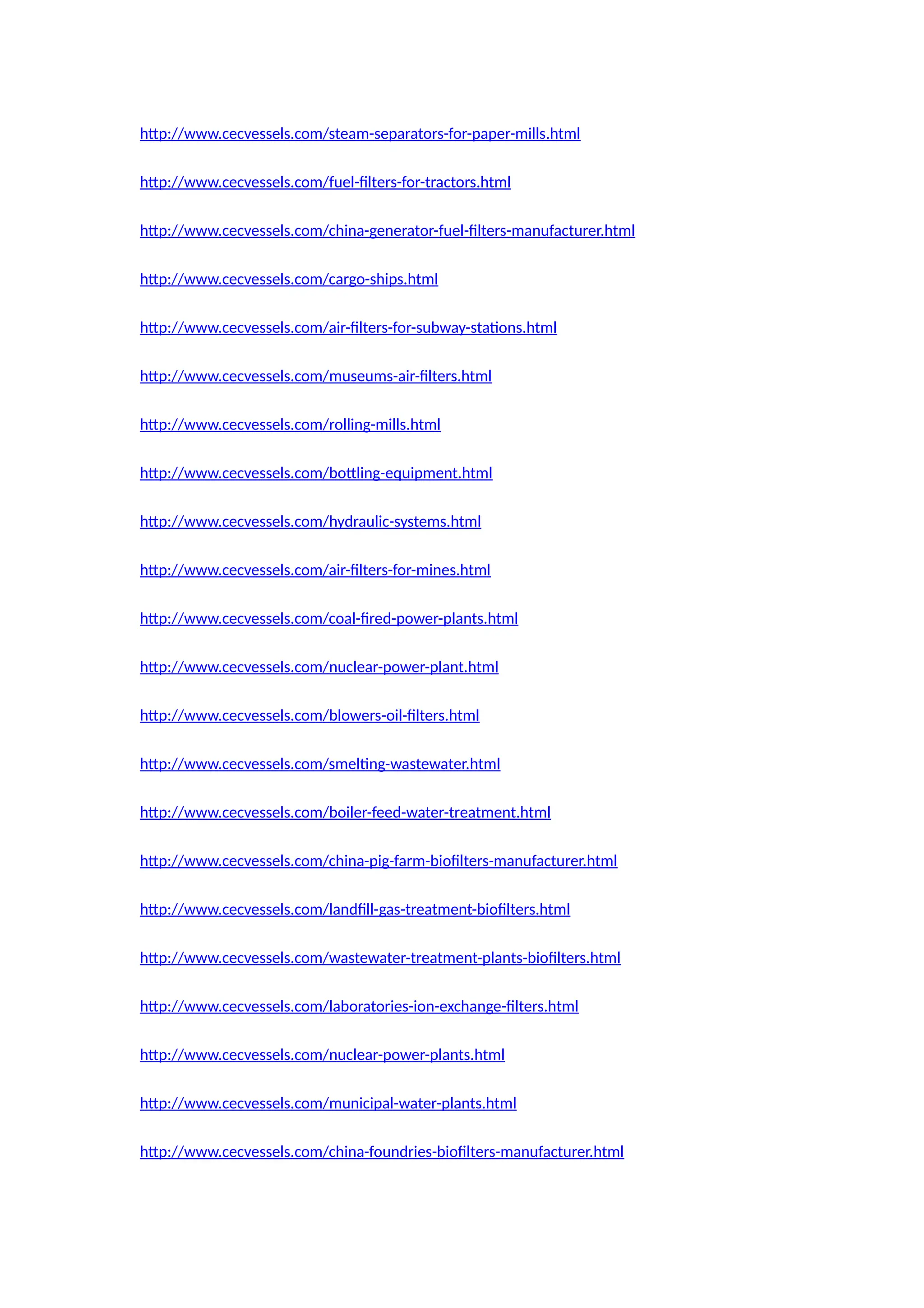 http://www.cecvessels.com/steam-separators-for-paper-mills.html
http://www.cecvessels.com/fuel-filters-for-tractors.html
http://www.cecvessels.com/china-generator-fuel-filters-manufacturer.html
http://www.cecvessels.com/cargo-ships.html
http://www.cecvessels.com/air-filters-for-subway-stations.html
http://www.cecvessels.com/museums-air-filters.html
http://www.cecvessels.com/rolling-mills.html
http://www.cecvessels.com/bottling-equipment.html
http://www.cecvessels.com/hydraulic-systems.html
http://www.cecvessels.com/air-filters-for-mines.html
http://www.cecvessels.com/coal-fired-power-plants.html
http://www.cecvessels.com/nuclear-power-plant.html
http://www.cecvessels.com/blowers-oil-filters.html
http://www.cecvessels.com/smelting-wastewater.html
http://www.cecvessels.com/boiler-feed-water-treatment.html
http://www.cecvessels.com/china-pig-farm-biofilters-manufacturer.html
http://www.cecvessels.com/landfill-gas-treatment-biofilters.html
http://www.cecvessels.com/wastewater-treatment-plants-biofilters.html
http://www.cecvessels.com/laboratories-ion-exchange-filters.html
http://www.cecvessels.com/nuclear-power-plants.html
http://www.cecvessels.com/municipal-water-plants.html
http://www.cecvessels.com/china-foundries-biofilters-manufacturer.html
 