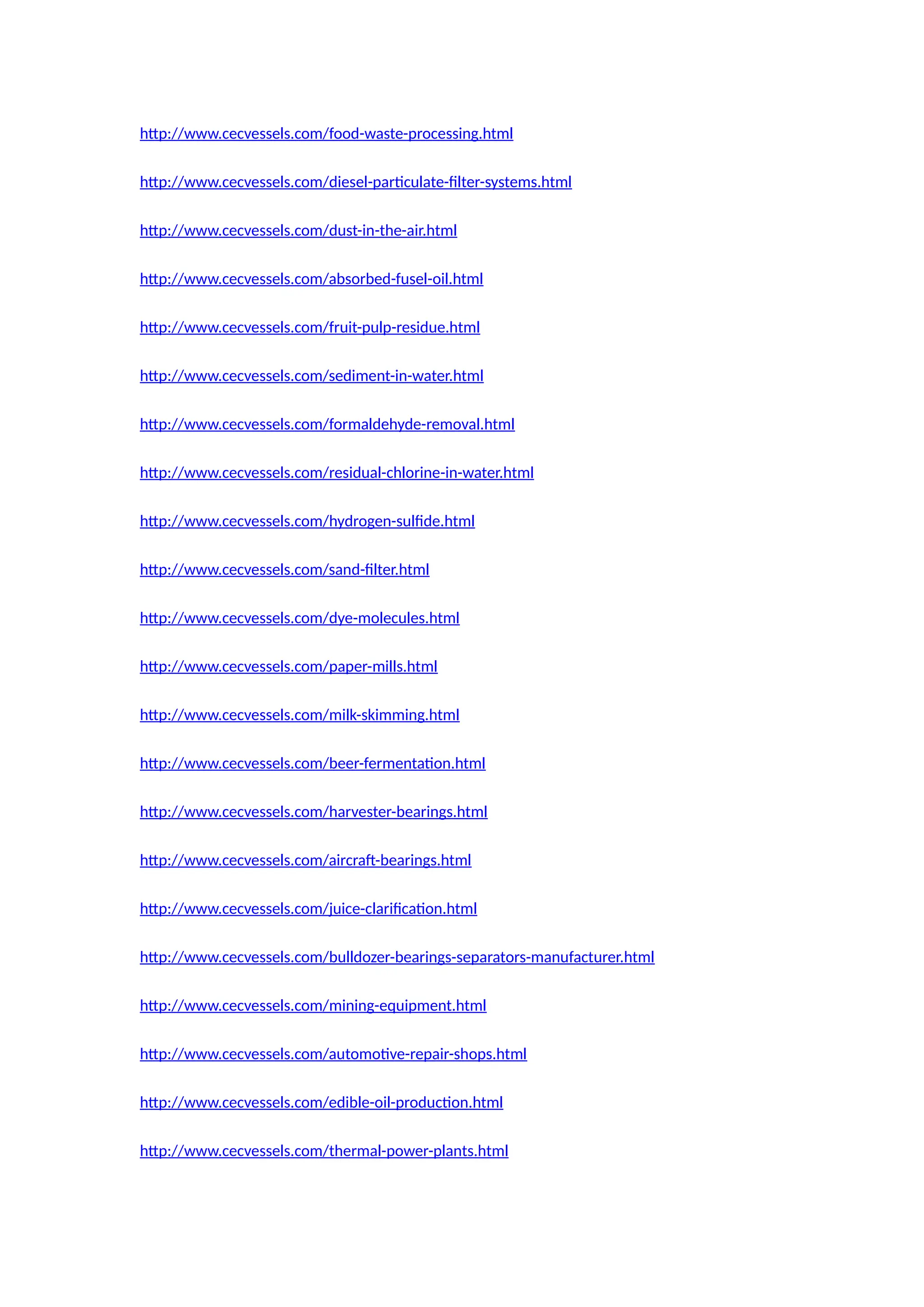 http://www.cecvessels.com/food-waste-processing.html
http://www.cecvessels.com/diesel-particulate-filter-systems.html
http://www.cecvessels.com/dust-in-the-air.html
http://www.cecvessels.com/absorbed-fusel-oil.html
http://www.cecvessels.com/fruit-pulp-residue.html
http://www.cecvessels.com/sediment-in-water.html
http://www.cecvessels.com/formaldehyde-removal.html
http://www.cecvessels.com/residual-chlorine-in-water.html
http://www.cecvessels.com/hydrogen-sulfide.html
http://www.cecvessels.com/sand-filter.html
http://www.cecvessels.com/dye-molecules.html
http://www.cecvessels.com/paper-mills.html
http://www.cecvessels.com/milk-skimming.html
http://www.cecvessels.com/beer-fermentation.html
http://www.cecvessels.com/harvester-bearings.html
http://www.cecvessels.com/aircraft-bearings.html
http://www.cecvessels.com/juice-clarification.html
http://www.cecvessels.com/bulldozer-bearings-separators-manufacturer.html
http://www.cecvessels.com/mining-equipment.html
http://www.cecvessels.com/automotive-repair-shops.html
http://www.cecvessels.com/edible-oil-production.html
http://www.cecvessels.com/thermal-power-plants.html
 