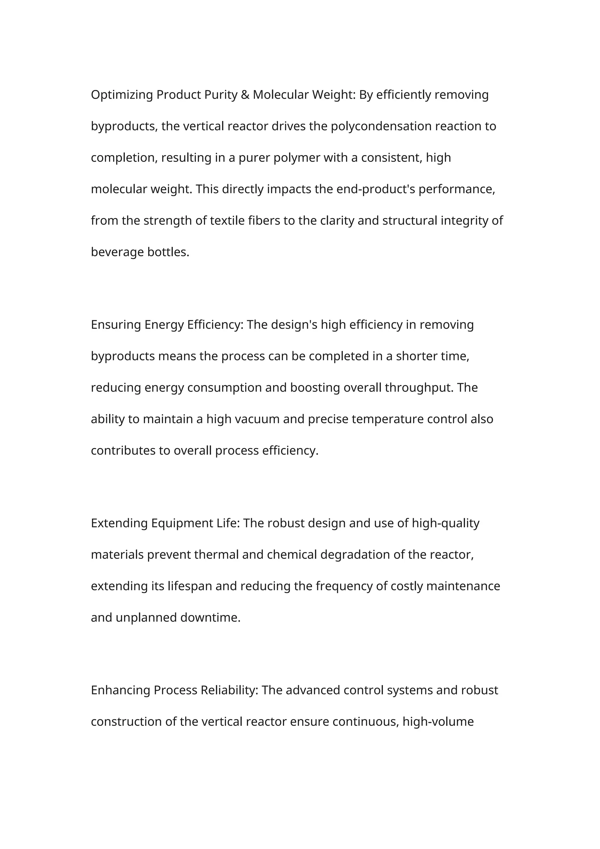 Optimizing Product Purity & Molecular Weight: By efficiently removing
byproducts, the vertical reactor drives the polycondensation reaction to
completion, resulting in a purer polymer with a consistent, high
molecular weight. This directly impacts the end-product's performance,
from the strength of textile fibers to the clarity and structural integrity of
beverage bottles.
Ensuring Energy Efficiency: The design's high efficiency in removing
byproducts means the process can be completed in a shorter time,
reducing energy consumption and boosting overall throughput. The
ability to maintain a high vacuum and precise temperature control also
contributes to overall process efficiency.
Extending Equipment Life: The robust design and use of high-quality
materials prevent thermal and chemical degradation of the reactor,
extending its lifespan and reducing the frequency of costly maintenance
and unplanned downtime.
Enhancing Process Reliability: The advanced control systems and robust
construction of the vertical reactor ensure continuous, high-volume
 