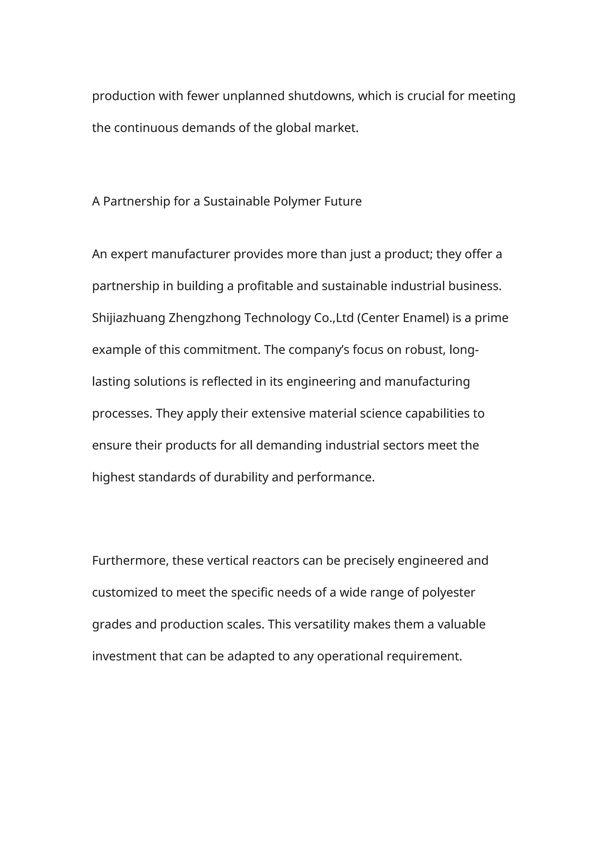 production with fewer unplanned shutdowns, which is crucial for meeting
the continuous demands of the global market.
A Partnership for a Sustainable Polymer Future
An expert manufacturer provides more than just a product; they offer a
partnership in building a profitable and sustainable industrial business.
Shijiazhuang Zhengzhong Technology Co.,Ltd (Center Enamel) is a prime
example of this commitment. The company’s focus on robust, long-
lasting solutions is reflected in its engineering and manufacturing
processes. They apply their extensive material science capabilities to
ensure their products for all demanding industrial sectors meet the
highest standards of durability and performance.
Furthermore, these vertical reactors can be precisely engineered and
customized to meet the specific needs of a wide range of polyester
grades and production scales. This versatility makes them a valuable
investment that can be adapted to any operational requirement.
 