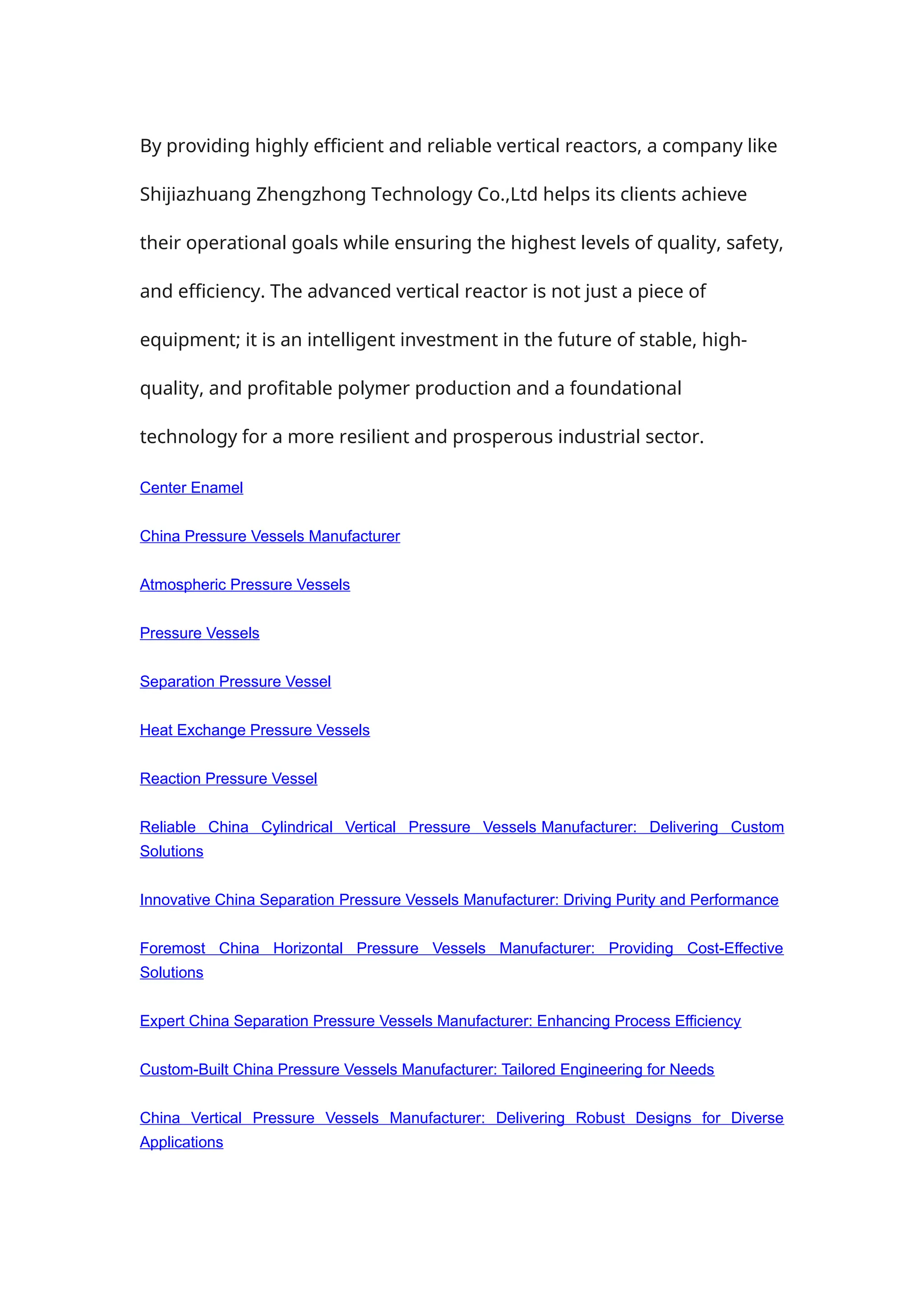 By providing highly efficient and reliable vertical reactors, a company like
Shijiazhuang Zhengzhong Technology Co.,Ltd helps its clients achieve
their operational goals while ensuring the highest levels of quality, safety,
and efficiency. The advanced vertical reactor is not just a piece of
equipment; it is an intelligent investment in the future of stable, high-
quality, and profitable polymer production and a foundational
technology for a more resilient and prosperous industrial sector.
Center Enamel
China Pressure Vessels Manufacturer
Atmospheric Pressure Vessels
Pressure Vessels
Separation Pressure Vessel
Heat Exchange Pressure Vessels
Reaction Pressure Vessel
Reliable China Cylindrical Vertical Pressure Vessels Manufacturer: Delivering Custom
Solutions
Innovative China Separation Pressure Vessels Manufacturer: Driving Purity and Performance
Foremost China Horizontal Pressure Vessels Manufacturer: Providing Cost-Effective
Solutions
Expert China Separation Pressure Vessels Manufacturer: Enhancing Process Efficiency
Custom-Built China Pressure Vessels Manufacturer: Tailored Engineering for Needs
China Vertical Pressure Vessels Manufacturer: Delivering Robust Designs for Diverse
Applications
 