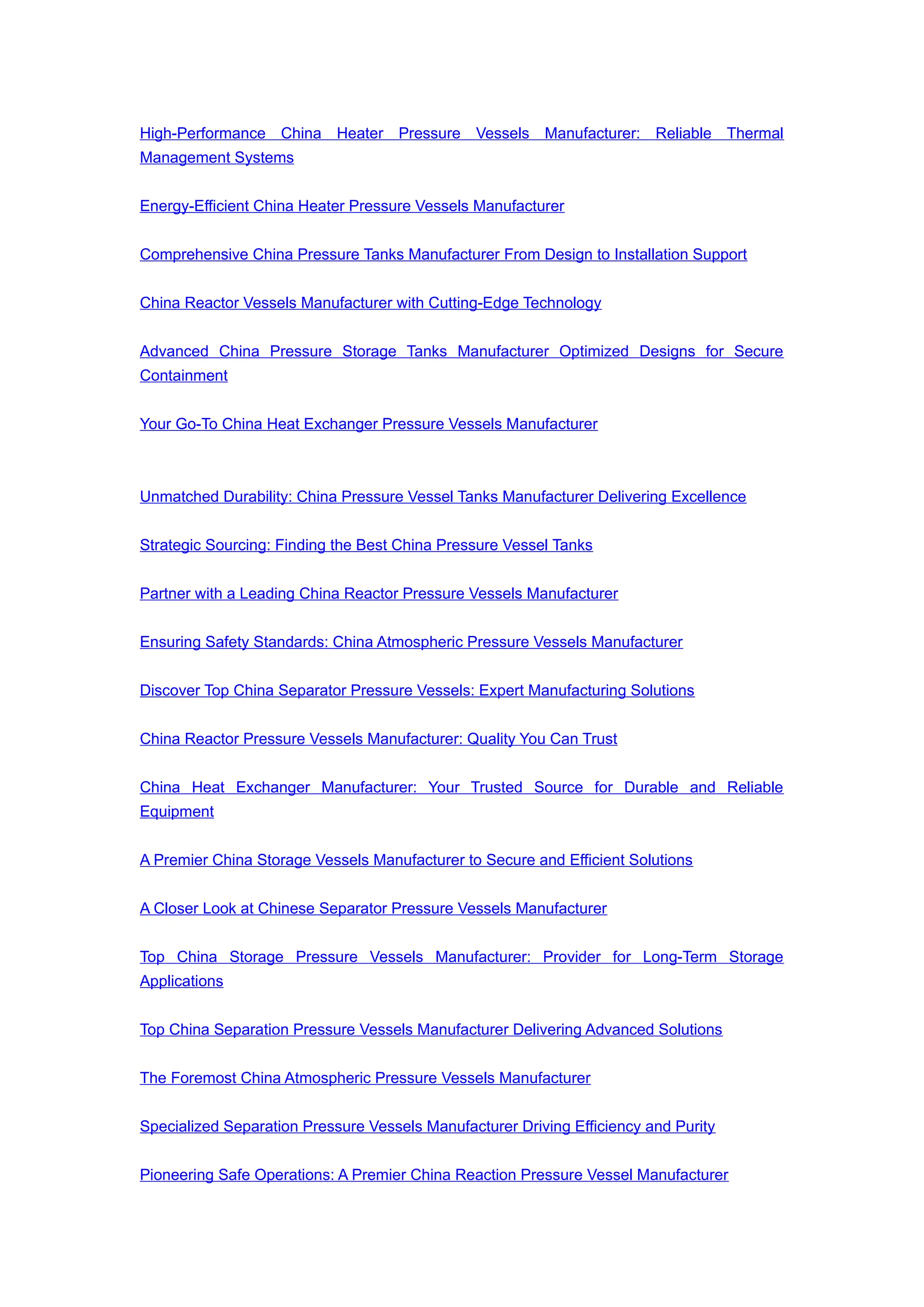 High-Performance China Heater Pressure Vessels Manufacturer: Reliable Thermal
Management Systems
Energy-Efficient China Heater Pressure Vessels Manufacturer
Comprehensive China Pressure Tanks Manufacturer From Design to Installation Support
China Reactor Vessels Manufacturer with Cutting-Edge Technology
Advanced China Pressure Storage Tanks Manufacturer Optimized Designs for Secure
Containment
Your Go-To China Heat Exchanger Pressure Vessels Manufacturer
Unmatched Durability: China Pressure Vessel Tanks Manufacturer Delivering Excellence
Strategic Sourcing: Finding the Best China Pressure Vessel Tanks
Partner with a Leading China Reactor Pressure Vessels Manufacturer
Ensuring Safety Standards: China Atmospheric Pressure Vessels Manufacturer
Discover Top China Separator Pressure Vessels: Expert Manufacturing Solutions
China Reactor Pressure Vessels Manufacturer: Quality You Can Trust
China Heat Exchanger Manufacturer: Your Trusted Source for Durable and Reliable
Equipment
A Premier China Storage Vessels Manufacturer to Secure and Efficient Solutions
A Closer Look at Chinese Separator Pressure Vessels Manufacturer
Top China Storage Pressure Vessels Manufacturer: Provider for Long-Term Storage
Applications
Top China Separation Pressure Vessels Manufacturer Delivering Advanced Solutions
The Foremost China Atmospheric Pressure Vessels Manufacturer
Specialized Separation Pressure Vessels Manufacturer Driving Efficiency and Purity
Pioneering Safe Operations: A Premier China Reaction Pressure Vessel Manufacturer
 