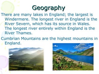GeographyGeography
There are many lakes in England; the largest is
Windermere. The longest river in England is the
River Severn, which has its source in Wales.
The longest river entirely within England is the
River Thames.
Cumbrian Mountains are the highest mountains in
England.
 