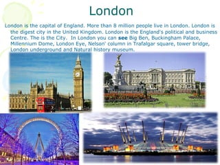 London
London is the capital of England. More than 8 million people live in London. London is
the digest city in the United Kingdom. London is the England's political and business
Centre. The is the City. In London you can see Big Ben, Buckingham Palace,
Millennium Dome, London Eye, Nelson' column in Trafalgar square, tower bridge,
London underground and Natural history museum.
 
