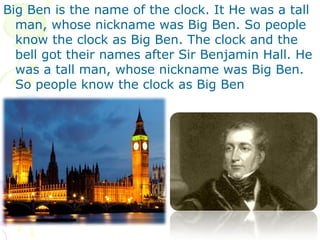 Big Ben is the name of the clock. It He was a tall
man, whose nickname was Big Ben. So people
know the clock as Big Ben. The clock and the
bell got their names after Sir Benjamin Hall. He
was a tall man, whose nickname was Big Ben.
So people know the clock as Big Ben
 