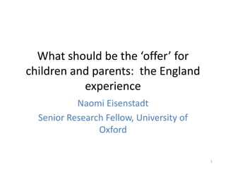 What should be the ‘offer’ for 
children and parents: the England 
experience 
Naomi Eisenstadt 
Senior Research Fellow, University of 
Oxford 
1 
 