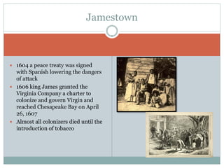 Jamestown



 1604 a peace treaty was signed
  with Spanish lowering the dangers
  of attack
 1606 king James granted the
  Virginia Company a charter to
  colonize and govern Virgin and
  reached Chesapeake Bay on April
  26, 1607
 Almost all colonizers died until the
  introduction of tobacco
 