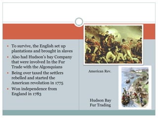  To survive, the English set up
  plantations and brought in slaves
 Also had Hudson’s bay Company
  that were involved In the Fur
  Trade with the Algonquians
                                      American Rev.
 Being over taxed the settlers
  rebelled and started the
  American revolution in 1775
 Won independence from
  England in 1783
                                      Hudson Bay
                                      Fur Trading
 