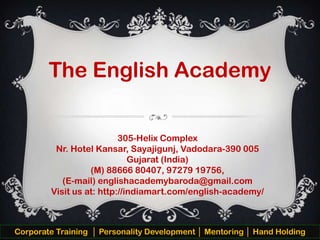 The English Academy
305-Helix Complex
Nr. Hotel Kansar, Sayajigunj, Vadodara-390 005
Gujarat (India)
(M) 88666 80407, 97279 19756,
(E-mail) englishacademybaroda@gmail.com
Visit us at: http://indiamart.com/english-academy/

Corporate Training │ Personality Development │ Mentoring │ Hand Holding

 