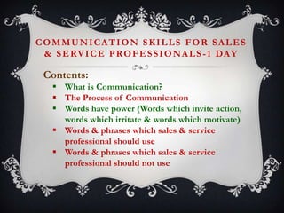 COMMUNICATION SKILLS FOR SALES
& S E RV I C E P R O F E S S I O N A L S - 1 DA Y

Contents:
 What is Communication?
 The Process of Communication
 Words have power (Words which invite action,
words which irritate & words which motivate)
 Words & phrases which sales & service
professional should use
 Words & phrases which sales & service
professional should not use

 
