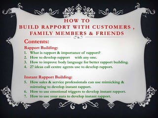 HOW TO
BUILD RAPPORT WITH CUSTOMERS ,
FA M I LY M E M B E R S & F R I E N D S

Contents:
Rapport Building:
1.
2.
3.
4.

What is rapport & importance of rapport?
How to develop rapport with any one.
How to improve body language for better rapport building.
27 ideas call centre agents use to develop rapport.

Instant Rapport Building:
5. How sales & service professionals can use mimicking &
mirroring to develop instant rapport.
6. How to use emotional triggers to develop instant rapport.
7. How to use your aura to develop instant rapport.

 