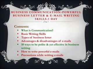 BUSINESS COMMUNICATION -POWERFUL
BUSINESS LETTER & E-MAIL WRITING
S K I L L S - 1 DA Y

Contents:






What is Communication?
Basic Writing Skills
Types of business letter
Advantages & disadvantages of e-mails
10 ways to be polite & yet effective in business
writing
 How to write powerful e-mails
 Precautions while writing e-mails

 