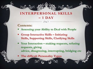 I N T E R P E R S O NA L S K I L L S
– 1 DAY
Contents:
 Assessing your Ability to Deal with People
 Group Interactive Skills – Initiating
Skills, Supporting Skills, Clarifying Skills
 Your Interaction – making requests, refusing
requests, giving
advice, disagreeing, interrupting, bridging etc
 The difficult Personality Types

 