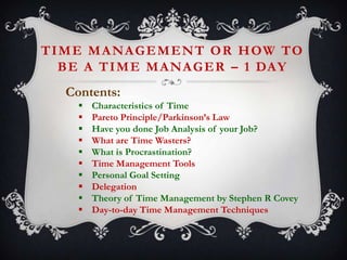 T I M E M A NA G E M E N T O R H OW TO
B E A T I M E M A NA G E R – 1 DAY
Contents:











Characteristics of Time
Pareto Principle/Parkinson’s Law
Have you done Job Analysis of your Job?
What are Time Wasters?
What is Procrastination?
Time Management Tools
Personal Goal Setting
Delegation
Theory of Time Management by Stephen R Covey
Day-to-day Time Management Techniques

 