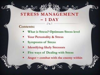 STRESS MANAGEMENT
– 1 DAY
Contents:


What is Stress? Optimum Stress level



Your Personality & Stress



Symptoms of Stress



Identifying likely Stressors



Five ways of Dealing with Stress



Anger – combat with the enemy within

 