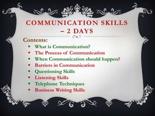 COMMUNICATION SKILLS
– 2 DAY S
Contents:









What is Communication?
The Process of Communication
When Communication should happen?
Barriers in Communication
Questioning Skills
Listening Skills
Telephone Techniques
Business Writing Skills

 