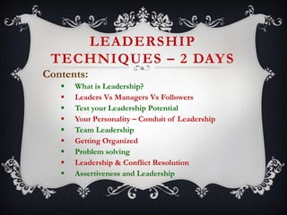 LEADERSHIP
TECHNIQUES – 2 DAY S
Contents:










What is Leadership?
Leaders Vs Managers Vs Followers
Test your Leadership Potential
Your Personality – Conduit of Leadership
Team Leadership
Getting Organized
Problem solving
Leadership & Conflict Resolution
Assertiveness and Leadership

 