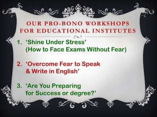O U R P RO - B O N O WO R K S H O P S
F O R E D U C A T I O NA L I N S T I T U T E S
1. ‘Shine Under Stress’
(How to Face Exams Without Fear)
2. ‘Overcome Fear to Speak
& Write in English’
3. ‘Are You Preparing
for Success or degree?’

 