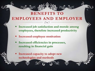 BENEFITS TO
EMPLOYEES AND EMPLOYER
 Increased job satisfaction and morale among
employees, therefore increased productivity
 Increased employee motivation
 Increased efficiencies in processes,
resulting in financial gain

 Increased capacity to adopt new
technologies and methods

 