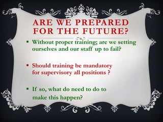 ARE WE PREPARED
FOR THE FUTURE?
 Without proper training; are we setting
ourselves and our staff up to fail?

 Should training be mandatory
for supervisory all positions ?
 If so, what do need to do to
make this happen?

 