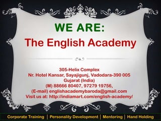 WE ARE:
The English Academy
305-Helix Complex
Nr. Hotel Kansar, Sayajigunj, Vadodara-390 005
Gujarat (India)
(M) 88666 80407, 97279 19756,
(E-mail) englishacademybaroda@gmail.com
Visit us at: http://indiamart.com/english-academy/

Corporate Training │ Personality Development │ Mentoring │ Hand Holding

 