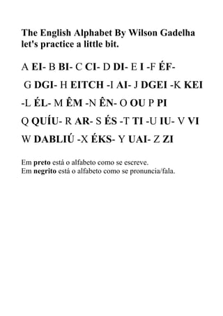 The English Alphabet By Wilson Gadelha
let's practice a little bit.
A EI- B BI- C CI- D DI- E I -F ÉF-
G DGI- H EITCH -I AI- J DGEI -K KEI
-L ÉL- M ÊM -N ÊN- O OU P PI
Q QUÍU- R AR- S ÉS -T TI -U IU- V VI
W DABLIÚ -X ÉKS- Y UAI- Z ZI
Em preto está o alfabeto como se escreve.
Em negrito está o alfabeto como se pronuncia/fala.
 
