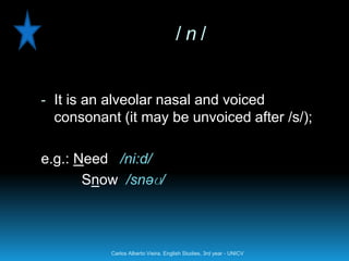 /n/


- It is an alveolar nasal and voiced
  consonant (it may be unvoiced after /s/);

e.g.: Need /ni:d/
       Snow /snəʊ/



           Carlos Alberto Vieira. English Studies, 3rd year - UNICV
 