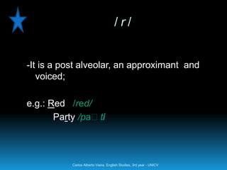 /r/


-It is a post alveolar, an approximant and
   voiced;

e.g.: Red /red/
       Party /paːti
                  /



           Carlos Alberto Vieira. English Studies, 3rd year - UNICV
 