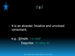 /s/



- It is an alveolar, fricative and unvoiced
  consonant;

  e.g.: Simple /´sɪmpl/
          Describe /dɪskraɪb/


           Carlos Alberto Vieira. English Studies, 3rd year - UNICV
 