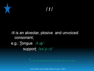 /t/



-It is an alveolar, plosive and unvoiced
   consonant;
e.g.: Tongue /tʌŋ/
         support /sə´pɔ:t/

          *It can be aspirated at the bigining of a word

           Carlos Alberto Vieira. English Studies, 3rd year - UNICV
 