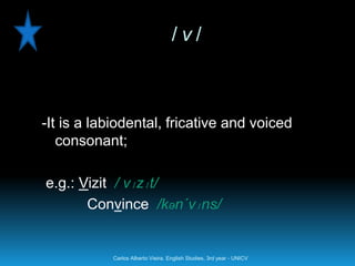 /v/



-It is a labiodental, fricative and voiced
   consonant;

e.g.: Vizit / vɪzɪt/
       Convince /kən´vɪns/


           Carlos Alberto Vieira. English Studies, 3rd year - UNICV
 