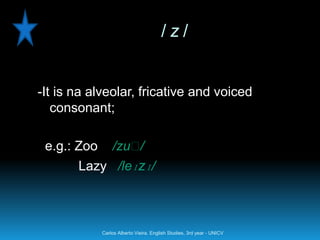 /z/


-It is na alveolar, fricative and voiced
   consonant;

 e.g.: Zoo       /zuː/
       Lazy /leɪzɪ/



             Carlos Alberto Vieira. English Studies, 3rd year - UNICV
 