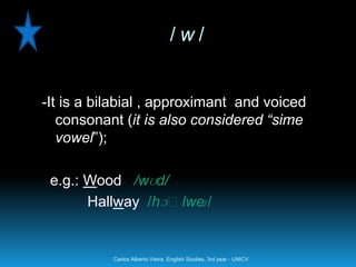 /w/


-It is a bilabial , approximant and voiced
   consonant (it is also considered “sime
   vowel”);

 e.g.: Wood /wʊd/
       Hallway /hɔːlwe /
                      ɪ


           Carlos Alberto Vieira. English Studies, 3rd year - UNICV
 