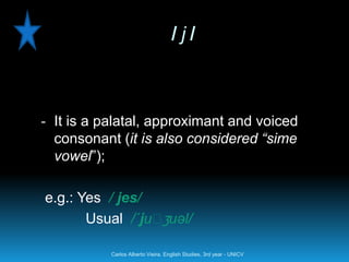 /j/



- It is a palatal, approximant and voiced
  consonant (it is also considered “sime
  vowel”);

e.g.: Yes / jes/
                  ʒ
       Usual /´juː uəl/

           Carlos Alberto Vieira. English Studies, 3rd year - UNICV
 