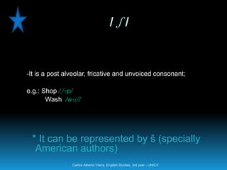 /ʃ/


-It is a post alveolar, fricative and unvoiced consonant;

e.g.: Shop /ʃɒp/
       Wash /wɒʃ/




 * It can be represented by š (specially
  American authors)
                Carlos Alberto Vieira. English Studies, 3rd year - UNICV
 